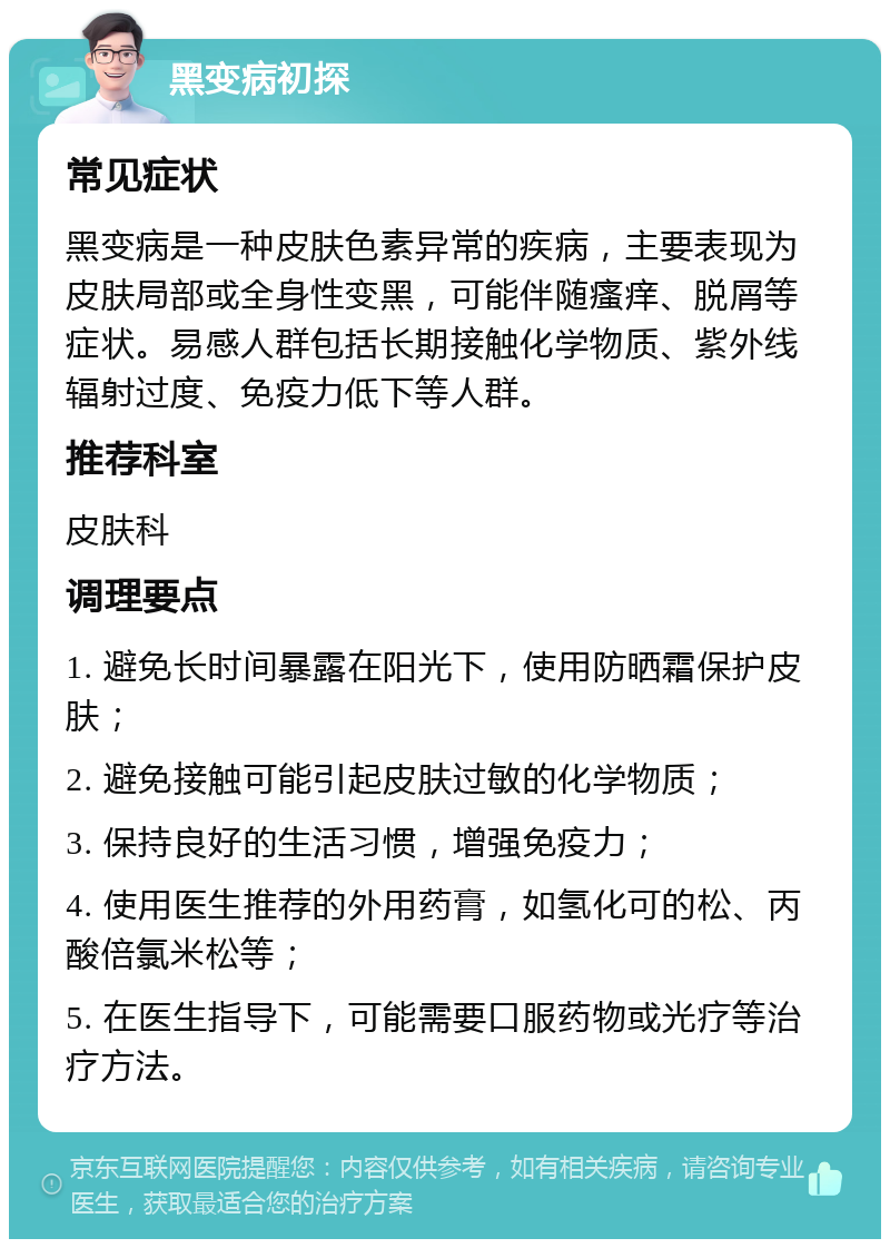 黑变病初探 常见症状 黑变病是一种皮肤色素异常的疾病，主要表现为皮肤局部或全身性变黑，可能伴随瘙痒、脱屑等症状。易感人群包括长期接触化学物质、紫外线辐射过度、免疫力低下等人群。 推荐科室 皮肤科 调理要点 1. 避免长时间暴露在阳光下，使用防晒霜保护皮肤； 2. 避免接触可能引起皮肤过敏的化学物质； 3. 保持良好的生活习惯，增强免疫力； 4. 使用医生推荐的外用药膏，如氢化可的松、丙酸倍氯米松等； 5. 在医生指导下，可能需要口服药物或光疗等治疗方法。