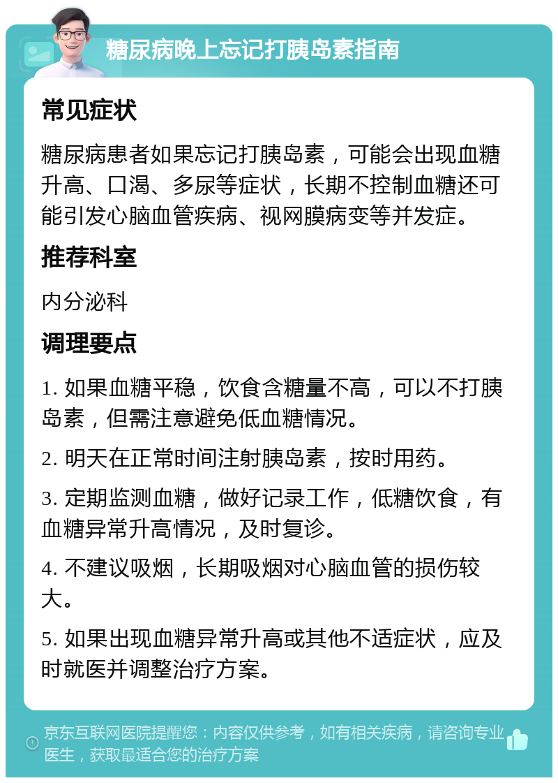 糖尿病晚上忘记打胰岛素指南 常见症状 糖尿病患者如果忘记打胰岛素，可能会出现血糖升高、口渴、多尿等症状，长期不控制血糖还可能引发心脑血管疾病、视网膜病变等并发症。 推荐科室 内分泌科 调理要点 1. 如果血糖平稳，饮食含糖量不高，可以不打胰岛素，但需注意避免低血糖情况。 2. 明天在正常时间注射胰岛素，按时用药。 3. 定期监测血糖，做好记录工作，低糖饮食，有血糖异常升高情况，及时复诊。 4. 不建议吸烟，长期吸烟对心脑血管的损伤较大。 5. 如果出现血糖异常升高或其他不适症状，应及时就医并调整治疗方案。