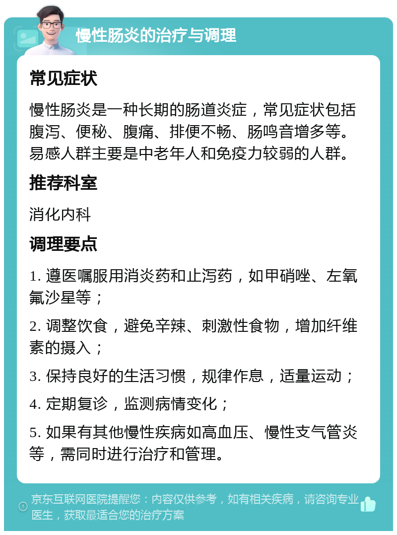 慢性肠炎的治疗与调理 常见症状 慢性肠炎是一种长期的肠道炎症，常见症状包括腹泻、便秘、腹痛、排便不畅、肠鸣音增多等。易感人群主要是中老年人和免疫力较弱的人群。 推荐科室 消化内科 调理要点 1. 遵医嘱服用消炎药和止泻药，如甲硝唑、左氧氟沙星等； 2. 调整饮食，避免辛辣、刺激性食物，增加纤维素的摄入； 3. 保持良好的生活习惯，规律作息，适量运动； 4. 定期复诊，监测病情变化； 5. 如果有其他慢性疾病如高血压、慢性支气管炎等，需同时进行治疗和管理。