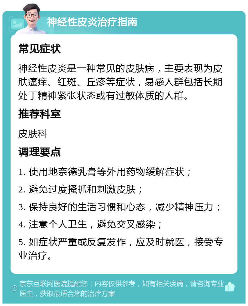 神经性皮炎治疗指南 常见症状 神经性皮炎是一种常见的皮肤病，主要表现为皮肤瘙痒、红斑、丘疹等症状，易感人群包括长期处于精神紧张状态或有过敏体质的人群。 推荐科室 皮肤科 调理要点 1. 使用地奈德乳膏等外用药物缓解症状； 2. 避免过度搔抓和刺激皮肤； 3. 保持良好的生活习惯和心态，减少精神压力； 4. 注意个人卫生，避免交叉感染； 5. 如症状严重或反复发作，应及时就医，接受专业治疗。