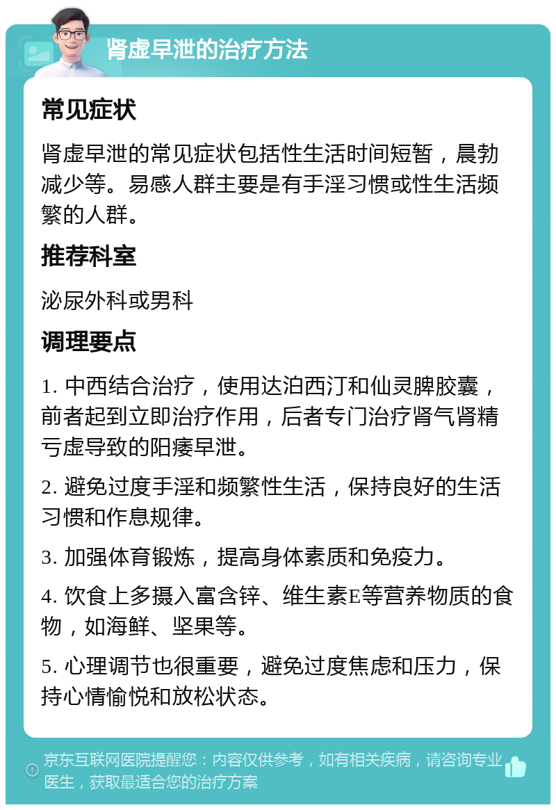 肾虚早泄的治疗方法 常见症状 肾虚早泄的常见症状包括性生活时间短暂，晨勃减少等。易感人群主要是有手淫习惯或性生活频繁的人群。 推荐科室 泌尿外科或男科 调理要点 1. 中西结合治疗，使用达泊西汀和仙灵脾胶囊，前者起到立即治疗作用，后者专门治疗肾气肾精亏虚导致的阳痿早泄。 2. 避免过度手淫和频繁性生活，保持良好的生活习惯和作息规律。 3. 加强体育锻炼，提高身体素质和免疫力。 4. 饮食上多摄入富含锌、维生素E等营养物质的食物，如海鲜、坚果等。 5. 心理调节也很重要，避免过度焦虑和压力，保持心情愉悦和放松状态。