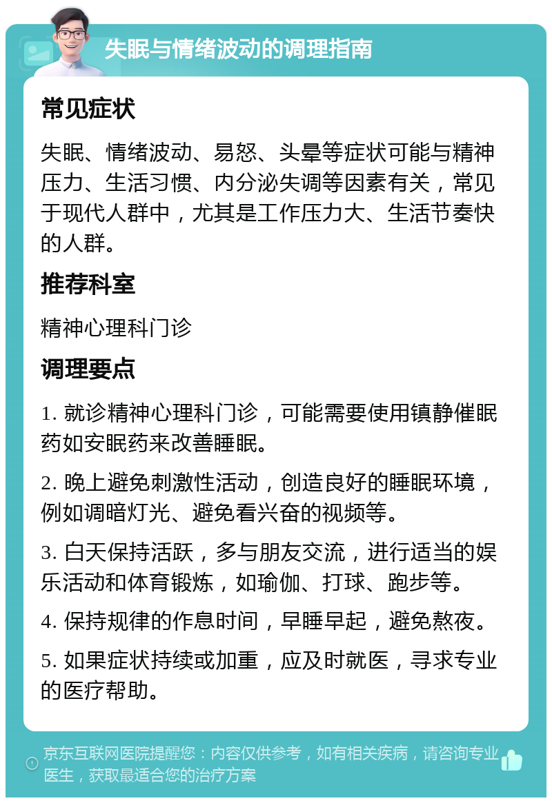 失眠与情绪波动的调理指南 常见症状 失眠、情绪波动、易怒、头晕等症状可能与精神压力、生活习惯、内分泌失调等因素有关，常见于现代人群中，尤其是工作压力大、生活节奏快的人群。 推荐科室 精神心理科门诊 调理要点 1. 就诊精神心理科门诊，可能需要使用镇静催眠药如安眠药来改善睡眠。 2. 晚上避免刺激性活动，创造良好的睡眠环境，例如调暗灯光、避免看兴奋的视频等。 3. 白天保持活跃，多与朋友交流，进行适当的娱乐活动和体育锻炼，如瑜伽、打球、跑步等。 4. 保持规律的作息时间，早睡早起，避免熬夜。 5. 如果症状持续或加重，应及时就医，寻求专业的医疗帮助。