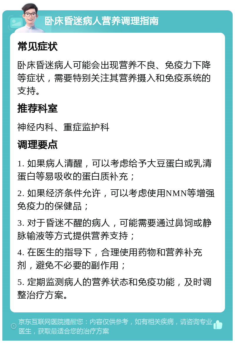 卧床昏迷病人营养调理指南 常见症状 卧床昏迷病人可能会出现营养不良、免疫力下降等症状，需要特别关注其营养摄入和免疫系统的支持。 推荐科室 神经内科、重症监护科 调理要点 1. 如果病人清醒，可以考虑给予大豆蛋白或乳清蛋白等易吸收的蛋白质补充； 2. 如果经济条件允许，可以考虑使用NMN等增强免疫力的保健品； 3. 对于昏迷不醒的病人，可能需要通过鼻饲或静脉输液等方式提供营养支持； 4. 在医生的指导下，合理使用药物和营养补充剂，避免不必要的副作用； 5. 定期监测病人的营养状态和免疫功能，及时调整治疗方案。