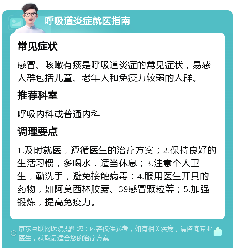 呼吸道炎症就医指南 常见症状 感冒、咳嗽有痰是呼吸道炎症的常见症状，易感人群包括儿童、老年人和免疫力较弱的人群。 推荐科室 呼吸内科或普通内科 调理要点 1.及时就医，遵循医生的治疗方案；2.保持良好的生活习惯，多喝水，适当休息；3.注意个人卫生，勤洗手，避免接触病毒；4.服用医生开具的药物，如阿莫西林胶囊、39感冒颗粒等；5.加强锻炼，提高免疫力。