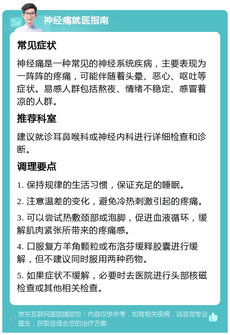 神经痛就医指南 常见症状 神经痛是一种常见的神经系统疾病，主要表现为一阵阵的疼痛，可能伴随着头晕、恶心、呕吐等症状。易感人群包括熬夜、情绪不稳定、感冒着凉的人群。 推荐科室 建议就诊耳鼻喉科或神经内科进行详细检查和诊断。 调理要点 1. 保持规律的生活习惯，保证充足的睡眠。 2. 注意温差的变化，避免冷热刺激引起的疼痛。 3. 可以尝试热敷颈部或泡脚，促进血液循环，缓解肌肉紧张所带来的疼痛感。 4. 口服复方羊角颗粒或布洛芬缓释胶囊进行缓解，但不建议同时服用两种药物。 5. 如果症状不缓解，必要时去医院进行头部核磁检查或其他相关检查。