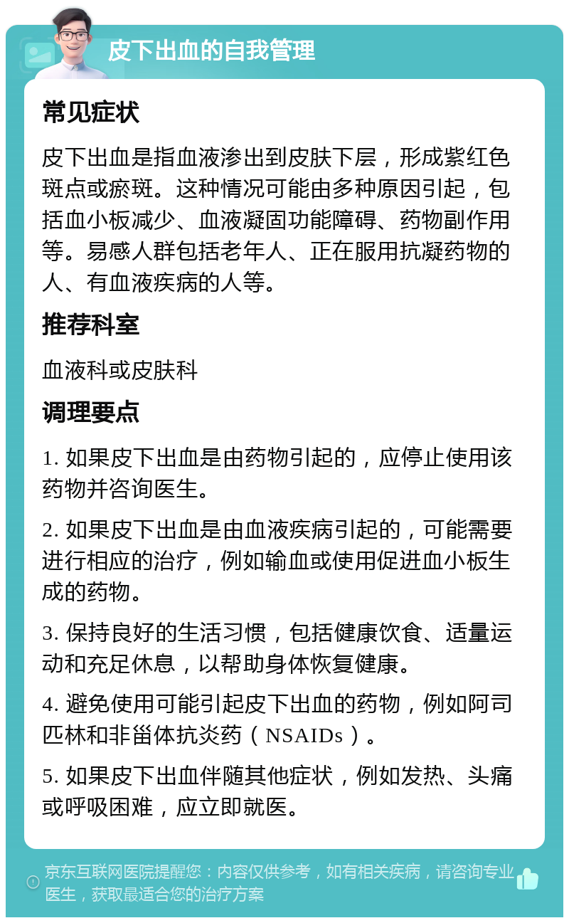 皮下出血的自我管理 常见症状 皮下出血是指血液渗出到皮肤下层，形成紫红色斑点或瘀斑。这种情况可能由多种原因引起，包括血小板减少、血液凝固功能障碍、药物副作用等。易感人群包括老年人、正在服用抗凝药物的人、有血液疾病的人等。 推荐科室 血液科或皮肤科 调理要点 1. 如果皮下出血是由药物引起的，应停止使用该药物并咨询医生。 2. 如果皮下出血是由血液疾病引起的，可能需要进行相应的治疗，例如输血或使用促进血小板生成的药物。 3. 保持良好的生活习惯，包括健康饮食、适量运动和充足休息，以帮助身体恢复健康。 4. 避免使用可能引起皮下出血的药物，例如阿司匹林和非甾体抗炎药（NSAIDs）。 5. 如果皮下出血伴随其他症状，例如发热、头痛或呼吸困难，应立即就医。