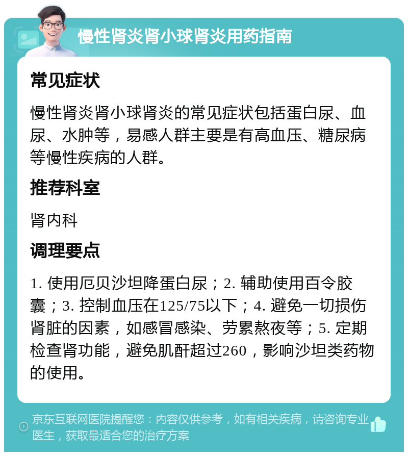 慢性肾炎肾小球肾炎用药指南 常见症状 慢性肾炎肾小球肾炎的常见症状包括蛋白尿、血尿、水肿等，易感人群主要是有高血压、糖尿病等慢性疾病的人群。 推荐科室 肾内科 调理要点 1. 使用厄贝沙坦降蛋白尿；2. 辅助使用百令胶囊；3. 控制血压在125/75以下；4. 避免一切损伤肾脏的因素，如感冒感染、劳累熬夜等；5. 定期检查肾功能，避免肌酐超过260，影响沙坦类药物的使用。