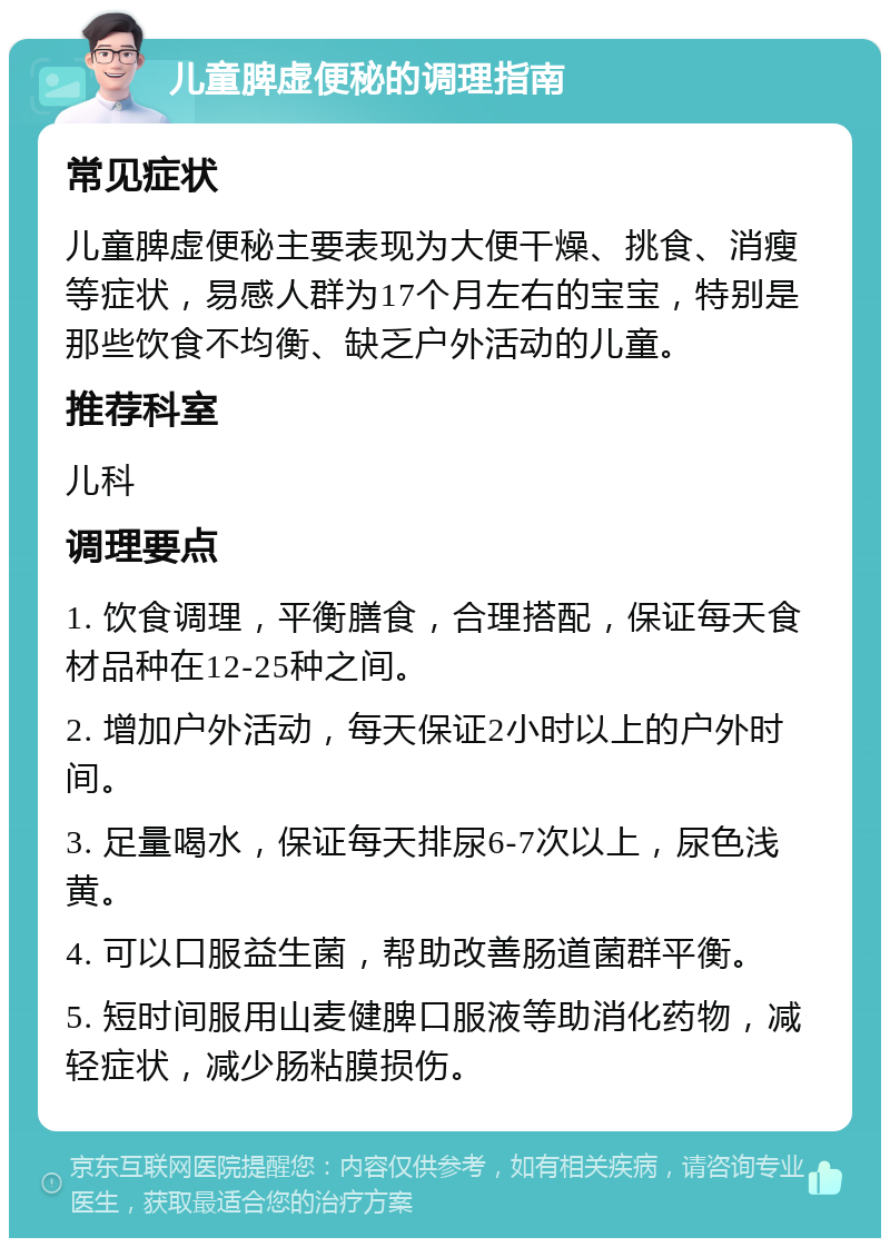 儿童脾虚便秘的调理指南 常见症状 儿童脾虚便秘主要表现为大便干燥、挑食、消瘦等症状，易感人群为17个月左右的宝宝，特别是那些饮食不均衡、缺乏户外活动的儿童。 推荐科室 儿科 调理要点 1. 饮食调理，平衡膳食，合理搭配，保证每天食材品种在12-25种之间。 2. 增加户外活动，每天保证2小时以上的户外时间。 3. 足量喝水，保证每天排尿6-7次以上，尿色浅黄。 4. 可以口服益生菌，帮助改善肠道菌群平衡。 5. 短时间服用山麦健脾口服液等助消化药物，减轻症状，减少肠粘膜损伤。