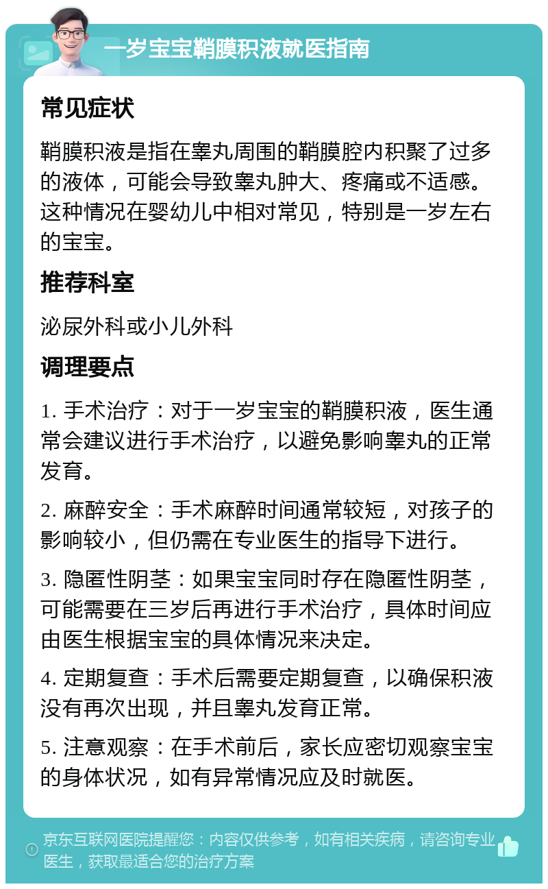 一岁宝宝鞘膜积液就医指南 常见症状 鞘膜积液是指在睾丸周围的鞘膜腔内积聚了过多的液体，可能会导致睾丸肿大、疼痛或不适感。这种情况在婴幼儿中相对常见，特别是一岁左右的宝宝。 推荐科室 泌尿外科或小儿外科 调理要点 1. 手术治疗：对于一岁宝宝的鞘膜积液，医生通常会建议进行手术治疗，以避免影响睾丸的正常发育。 2. 麻醉安全：手术麻醉时间通常较短，对孩子的影响较小，但仍需在专业医生的指导下进行。 3. 隐匿性阴茎：如果宝宝同时存在隐匿性阴茎，可能需要在三岁后再进行手术治疗，具体时间应由医生根据宝宝的具体情况来决定。 4. 定期复查：手术后需要定期复查，以确保积液没有再次出现，并且睾丸发育正常。 5. 注意观察：在手术前后，家长应密切观察宝宝的身体状况，如有异常情况应及时就医。