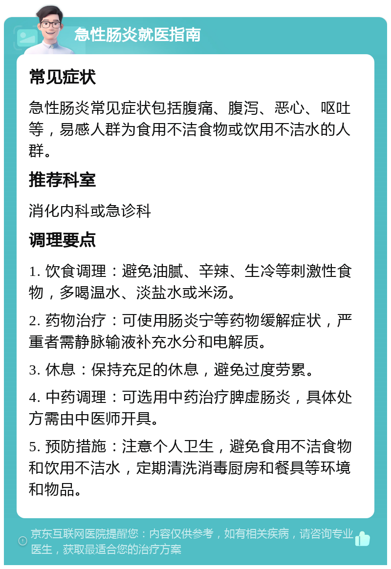 急性肠炎就医指南 常见症状 急性肠炎常见症状包括腹痛、腹泻、恶心、呕吐等，易感人群为食用不洁食物或饮用不洁水的人群。 推荐科室 消化内科或急诊科 调理要点 1. 饮食调理：避免油腻、辛辣、生冷等刺激性食物，多喝温水、淡盐水或米汤。 2. 药物治疗：可使用肠炎宁等药物缓解症状，严重者需静脉输液补充水分和电解质。 3. 休息：保持充足的休息，避免过度劳累。 4. 中药调理：可选用中药治疗脾虚肠炎，具体处方需由中医师开具。 5. 预防措施：注意个人卫生，避免食用不洁食物和饮用不洁水，定期清洗消毒厨房和餐具等环境和物品。