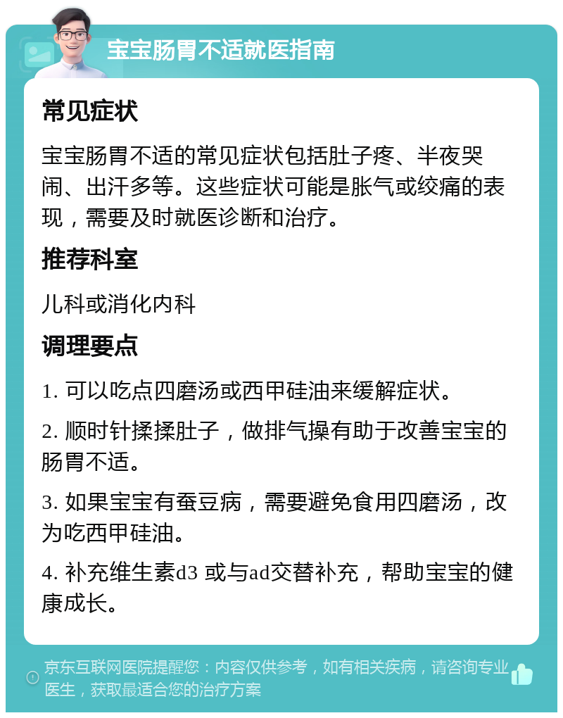 宝宝肠胃不适就医指南 常见症状 宝宝肠胃不适的常见症状包括肚子疼、半夜哭闹、出汗多等。这些症状可能是胀气或绞痛的表现，需要及时就医诊断和治疗。 推荐科室 儿科或消化内科 调理要点 1. 可以吃点四磨汤或西甲硅油来缓解症状。 2. 顺时针揉揉肚子，做排气操有助于改善宝宝的肠胃不适。 3. 如果宝宝有蚕豆病，需要避免食用四磨汤，改为吃西甲硅油。 4. 补充维生素d3 或与ad交替补充，帮助宝宝的健康成长。