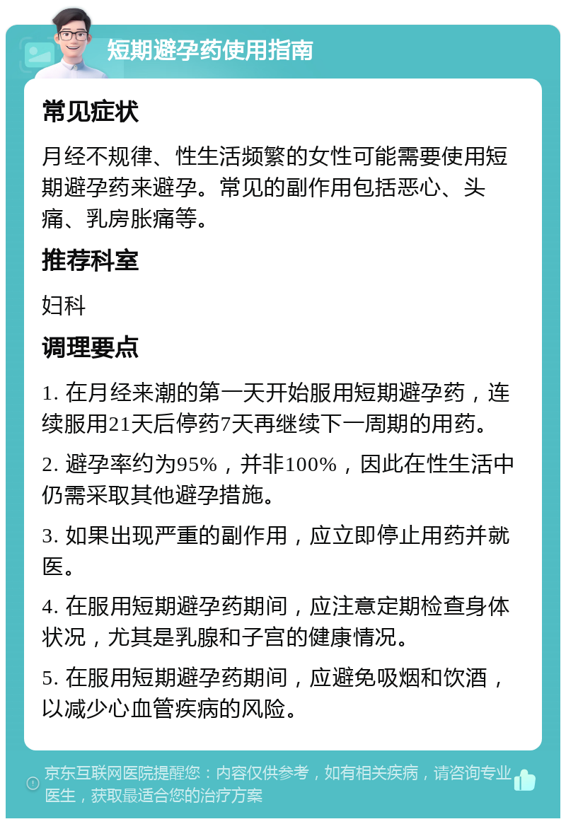 短期避孕药使用指南 常见症状 月经不规律、性生活频繁的女性可能需要使用短期避孕药来避孕。常见的副作用包括恶心、头痛、乳房胀痛等。 推荐科室 妇科 调理要点 1. 在月经来潮的第一天开始服用短期避孕药，连续服用21天后停药7天再继续下一周期的用药。 2. 避孕率约为95%，并非100%，因此在性生活中仍需采取其他避孕措施。 3. 如果出现严重的副作用，应立即停止用药并就医。 4. 在服用短期避孕药期间，应注意定期检查身体状况，尤其是乳腺和子宫的健康情况。 5. 在服用短期避孕药期间，应避免吸烟和饮酒，以减少心血管疾病的风险。