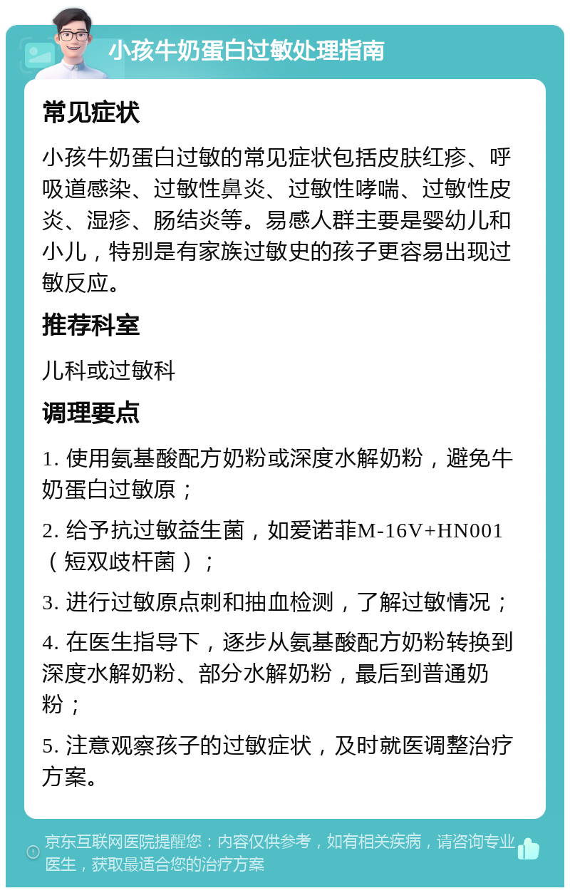 小孩牛奶蛋白过敏处理指南 常见症状 小孩牛奶蛋白过敏的常见症状包括皮肤红疹、呼吸道感染、过敏性鼻炎、过敏性哮喘、过敏性皮炎、湿疹、肠结炎等。易感人群主要是婴幼儿和小儿，特别是有家族过敏史的孩子更容易出现过敏反应。 推荐科室 儿科或过敏科 调理要点 1. 使用氨基酸配方奶粉或深度水解奶粉，避免牛奶蛋白过敏原； 2. 给予抗过敏益生菌，如爱诺菲M-16V+HN001（短双歧杆菌）； 3. 进行过敏原点刺和抽血检测，了解过敏情况； 4. 在医生指导下，逐步从氨基酸配方奶粉转换到深度水解奶粉、部分水解奶粉，最后到普通奶粉； 5. 注意观察孩子的过敏症状，及时就医调整治疗方案。