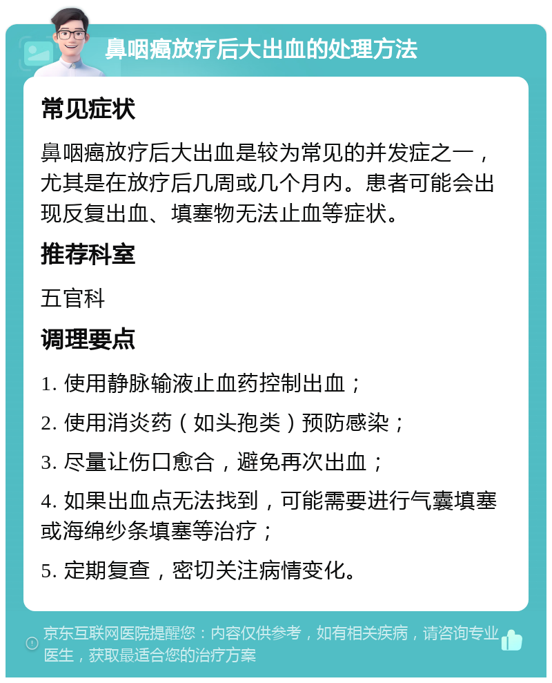 鼻咽癌放疗后大出血的处理方法 常见症状 鼻咽癌放疗后大出血是较为常见的并发症之一，尤其是在放疗后几周或几个月内。患者可能会出现反复出血、填塞物无法止血等症状。 推荐科室 五官科 调理要点 1. 使用静脉输液止血药控制出血； 2. 使用消炎药（如头孢类）预防感染； 3. 尽量让伤口愈合，避免再次出血； 4. 如果出血点无法找到，可能需要进行气囊填塞或海绵纱条填塞等治疗； 5. 定期复查，密切关注病情变化。