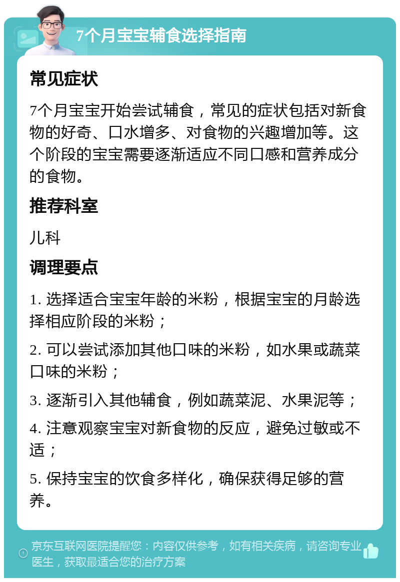 7个月宝宝辅食选择指南 常见症状 7个月宝宝开始尝试辅食，常见的症状包括对新食物的好奇、口水增多、对食物的兴趣增加等。这个阶段的宝宝需要逐渐适应不同口感和营养成分的食物。 推荐科室 儿科 调理要点 1. 选择适合宝宝年龄的米粉，根据宝宝的月龄选择相应阶段的米粉； 2. 可以尝试添加其他口味的米粉，如水果或蔬菜口味的米粉； 3. 逐渐引入其他辅食，例如蔬菜泥、水果泥等； 4. 注意观察宝宝对新食物的反应，避免过敏或不适； 5. 保持宝宝的饮食多样化，确保获得足够的营养。