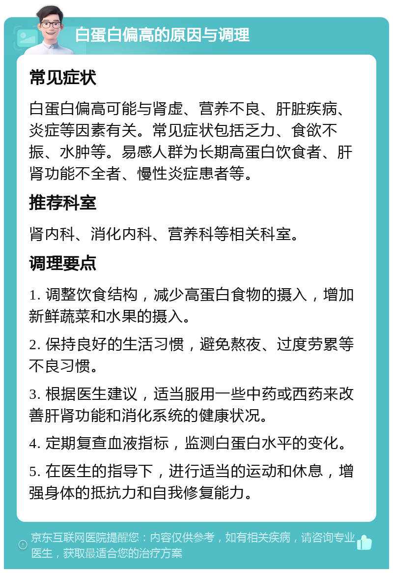 白蛋白偏高的原因与调理 常见症状 白蛋白偏高可能与肾虚、营养不良、肝脏疾病、炎症等因素有关。常见症状包括乏力、食欲不振、水肿等。易感人群为长期高蛋白饮食者、肝肾功能不全者、慢性炎症患者等。 推荐科室 肾内科、消化内科、营养科等相关科室。 调理要点 1. 调整饮食结构，减少高蛋白食物的摄入，增加新鲜蔬菜和水果的摄入。 2. 保持良好的生活习惯，避免熬夜、过度劳累等不良习惯。 3. 根据医生建议，适当服用一些中药或西药来改善肝肾功能和消化系统的健康状况。 4. 定期复查血液指标，监测白蛋白水平的变化。 5. 在医生的指导下，进行适当的运动和休息，增强身体的抵抗力和自我修复能力。