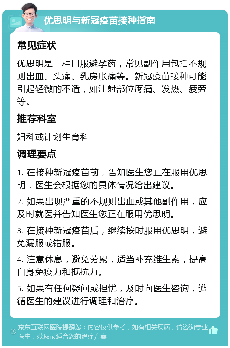 优思明与新冠疫苗接种指南 常见症状 优思明是一种口服避孕药，常见副作用包括不规则出血、头痛、乳房胀痛等。新冠疫苗接种可能引起轻微的不适，如注射部位疼痛、发热、疲劳等。 推荐科室 妇科或计划生育科 调理要点 1. 在接种新冠疫苗前，告知医生您正在服用优思明，医生会根据您的具体情况给出建议。 2. 如果出现严重的不规则出血或其他副作用，应及时就医并告知医生您正在服用优思明。 3. 在接种新冠疫苗后，继续按时服用优思明，避免漏服或错服。 4. 注意休息，避免劳累，适当补充维生素，提高自身免疫力和抵抗力。 5. 如果有任何疑问或担忧，及时向医生咨询，遵循医生的建议进行调理和治疗。