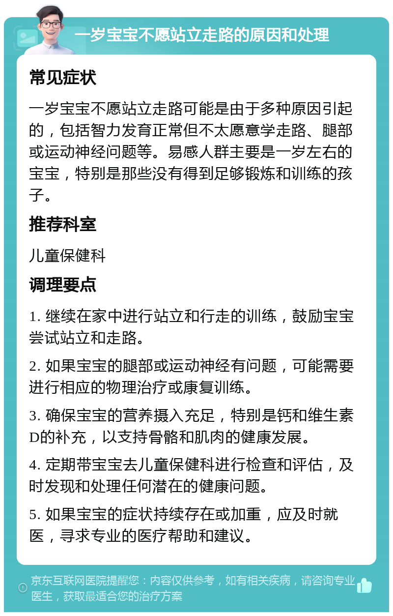 一岁宝宝不愿站立走路的原因和处理 常见症状 一岁宝宝不愿站立走路可能是由于多种原因引起的，包括智力发育正常但不太愿意学走路、腿部或运动神经问题等。易感人群主要是一岁左右的宝宝，特别是那些没有得到足够锻炼和训练的孩子。 推荐科室 儿童保健科 调理要点 1. 继续在家中进行站立和行走的训练，鼓励宝宝尝试站立和走路。 2. 如果宝宝的腿部或运动神经有问题，可能需要进行相应的物理治疗或康复训练。 3. 确保宝宝的营养摄入充足，特别是钙和维生素D的补充，以支持骨骼和肌肉的健康发展。 4. 定期带宝宝去儿童保健科进行检查和评估，及时发现和处理任何潜在的健康问题。 5. 如果宝宝的症状持续存在或加重，应及时就医，寻求专业的医疗帮助和建议。