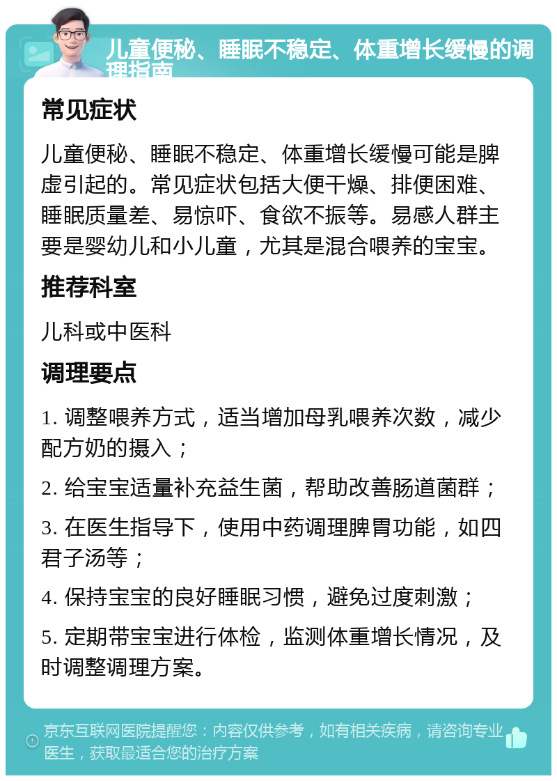 儿童便秘、睡眠不稳定、体重增长缓慢的调理指南 常见症状 儿童便秘、睡眠不稳定、体重增长缓慢可能是脾虚引起的。常见症状包括大便干燥、排便困难、睡眠质量差、易惊吓、食欲不振等。易感人群主要是婴幼儿和小儿童，尤其是混合喂养的宝宝。 推荐科室 儿科或中医科 调理要点 1. 调整喂养方式，适当增加母乳喂养次数，减少配方奶的摄入； 2. 给宝宝适量补充益生菌，帮助改善肠道菌群； 3. 在医生指导下，使用中药调理脾胃功能，如四君子汤等； 4. 保持宝宝的良好睡眠习惯，避免过度刺激； 5. 定期带宝宝进行体检，监测体重增长情况，及时调整调理方案。