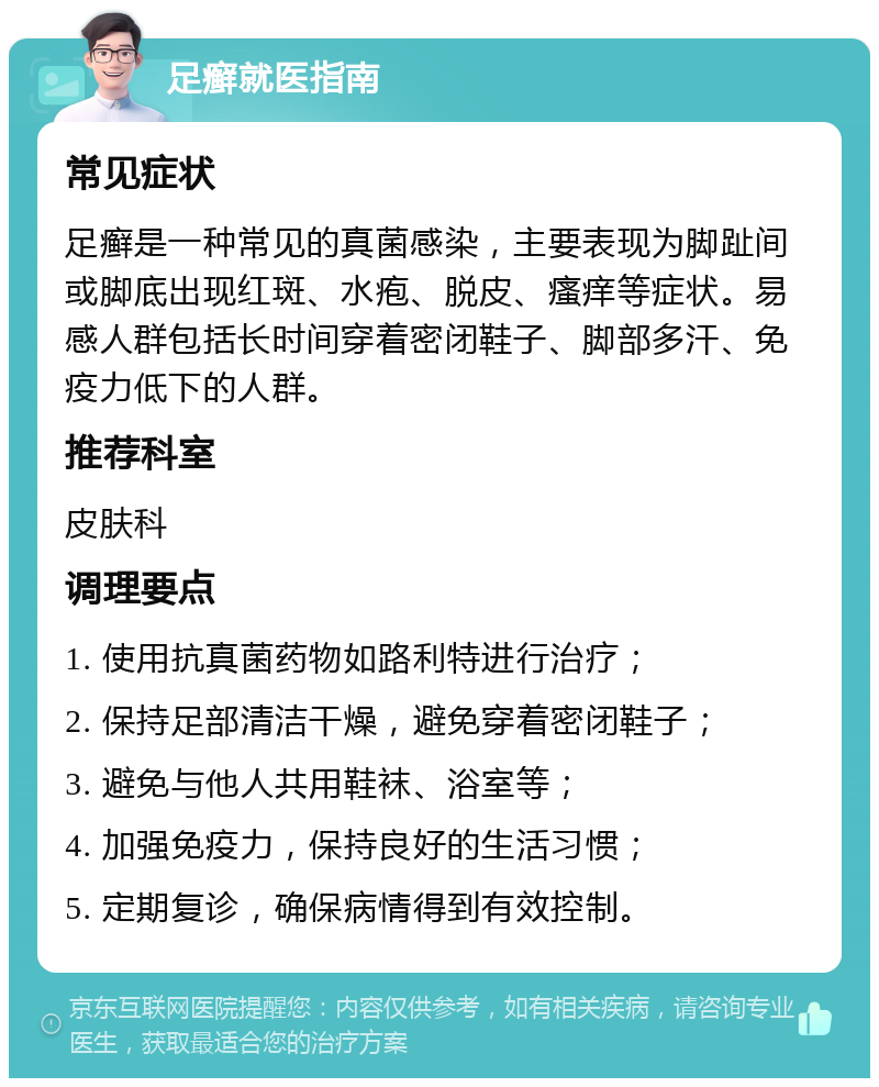 足癣就医指南 常见症状 足癣是一种常见的真菌感染，主要表现为脚趾间或脚底出现红斑、水疱、脱皮、瘙痒等症状。易感人群包括长时间穿着密闭鞋子、脚部多汗、免疫力低下的人群。 推荐科室 皮肤科 调理要点 1. 使用抗真菌药物如路利特进行治疗； 2. 保持足部清洁干燥，避免穿着密闭鞋子； 3. 避免与他人共用鞋袜、浴室等； 4. 加强免疫力，保持良好的生活习惯； 5. 定期复诊，确保病情得到有效控制。