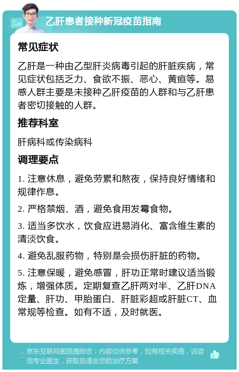 乙肝患者接种新冠疫苗指南 常见症状 乙肝是一种由乙型肝炎病毒引起的肝脏疾病，常见症状包括乏力、食欲不振、恶心、黄疸等。易感人群主要是未接种乙肝疫苗的人群和与乙肝患者密切接触的人群。 推荐科室 肝病科或传染病科 调理要点 1. 注意休息，避免劳累和熬夜，保持良好情绪和规律作息。 2. 严格禁烟、酒，避免食用发霉食物。 3. 适当多饮水，饮食应进易消化、富含维生素的清淡饮食。 4. 避免乱服药物，特别是会损伤肝脏的药物。 5. 注意保暖，避免感冒，肝功正常时建议适当锻炼，增强体质。定期复查乙肝两对半、乙肝DNA定量、肝功、甲胎蛋白、肝脏彩超或肝脏CT、血常规等检查。如有不适，及时就医。