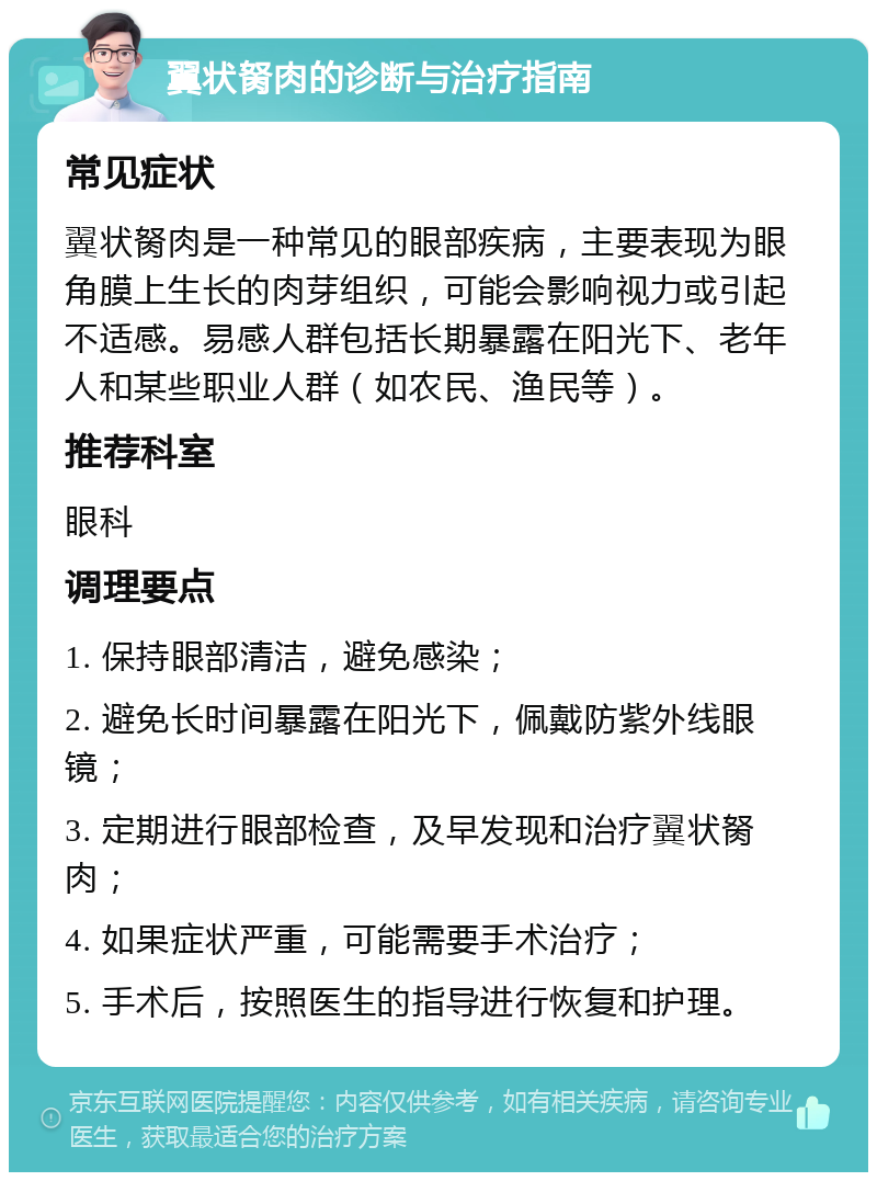 翼状胬肉的诊断与治疗指南 常见症状 翼状胬肉是一种常见的眼部疾病，主要表现为眼角膜上生长的肉芽组织，可能会影响视力或引起不适感。易感人群包括长期暴露在阳光下、老年人和某些职业人群（如农民、渔民等）。 推荐科室 眼科 调理要点 1. 保持眼部清洁，避免感染； 2. 避免长时间暴露在阳光下，佩戴防紫外线眼镜； 3. 定期进行眼部检查，及早发现和治疗翼状胬肉； 4. 如果症状严重，可能需要手术治疗； 5. 手术后，按照医生的指导进行恢复和护理。