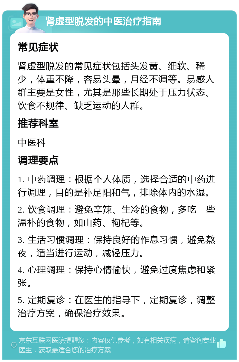 肾虚型脱发的中医治疗指南 常见症状 肾虚型脱发的常见症状包括头发黄、细软、稀少，体重不降，容易头晕，月经不调等。易感人群主要是女性，尤其是那些长期处于压力状态、饮食不规律、缺乏运动的人群。 推荐科室 中医科 调理要点 1. 中药调理：根据个人体质，选择合适的中药进行调理，目的是补足阳和气，排除体内的水湿。 2. 饮食调理：避免辛辣、生冷的食物，多吃一些温补的食物，如山药、枸杞等。 3. 生活习惯调理：保持良好的作息习惯，避免熬夜，适当进行运动，减轻压力。 4. 心理调理：保持心情愉快，避免过度焦虑和紧张。 5. 定期复诊：在医生的指导下，定期复诊，调整治疗方案，确保治疗效果。