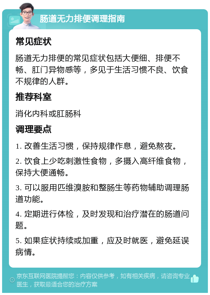 肠道无力排便调理指南 常见症状 肠道无力排便的常见症状包括大便细、排便不畅、肛门异物感等，多见于生活习惯不良、饮食不规律的人群。 推荐科室 消化内科或肛肠科 调理要点 1. 改善生活习惯，保持规律作息，避免熬夜。 2. 饮食上少吃刺激性食物，多摄入高纤维食物，保持大便通畅。 3. 可以服用匹维溴胺和整肠生等药物辅助调理肠道功能。 4. 定期进行体检，及时发现和治疗潜在的肠道问题。 5. 如果症状持续或加重，应及时就医，避免延误病情。