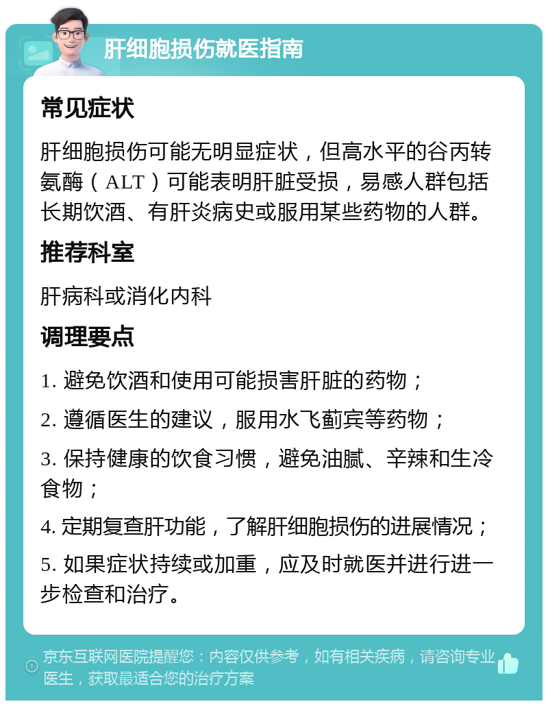 肝细胞损伤就医指南 常见症状 肝细胞损伤可能无明显症状，但高水平的谷丙转氨酶（ALT）可能表明肝脏受损，易感人群包括长期饮酒、有肝炎病史或服用某些药物的人群。 推荐科室 肝病科或消化内科 调理要点 1. 避免饮酒和使用可能损害肝脏的药物； 2. 遵循医生的建议，服用水飞蓟宾等药物； 3. 保持健康的饮食习惯，避免油腻、辛辣和生冷食物； 4. 定期复查肝功能，了解肝细胞损伤的进展情况； 5. 如果症状持续或加重，应及时就医并进行进一步检查和治疗。