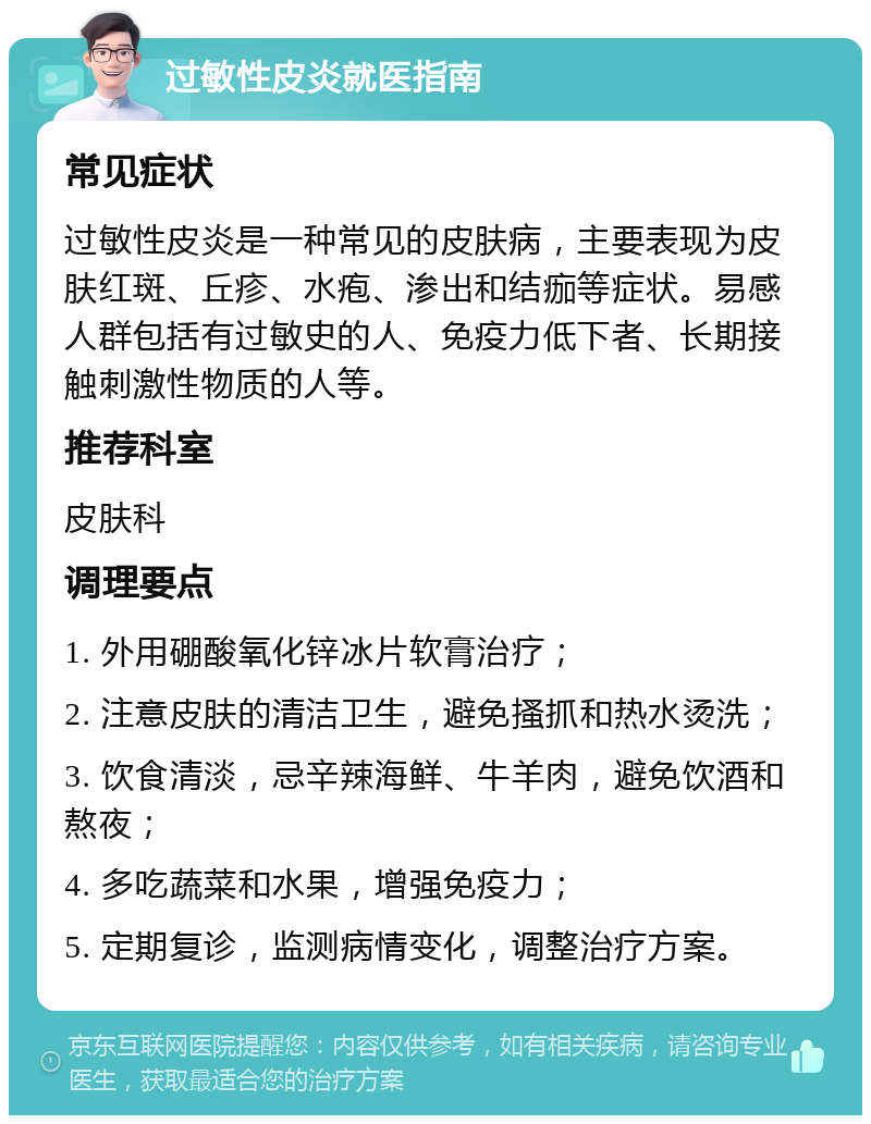 过敏性皮炎就医指南 常见症状 过敏性皮炎是一种常见的皮肤病，主要表现为皮肤红斑、丘疹、水疱、渗出和结痂等症状。易感人群包括有过敏史的人、免疫力低下者、长期接触刺激性物质的人等。 推荐科室 皮肤科 调理要点 1. 外用硼酸氧化锌冰片软膏治疗； 2. 注意皮肤的清洁卫生，避免搔抓和热水烫洗； 3. 饮食清淡，忌辛辣海鲜、牛羊肉，避免饮酒和熬夜； 4. 多吃蔬菜和水果，增强免疫力； 5. 定期复诊，监测病情变化，调整治疗方案。