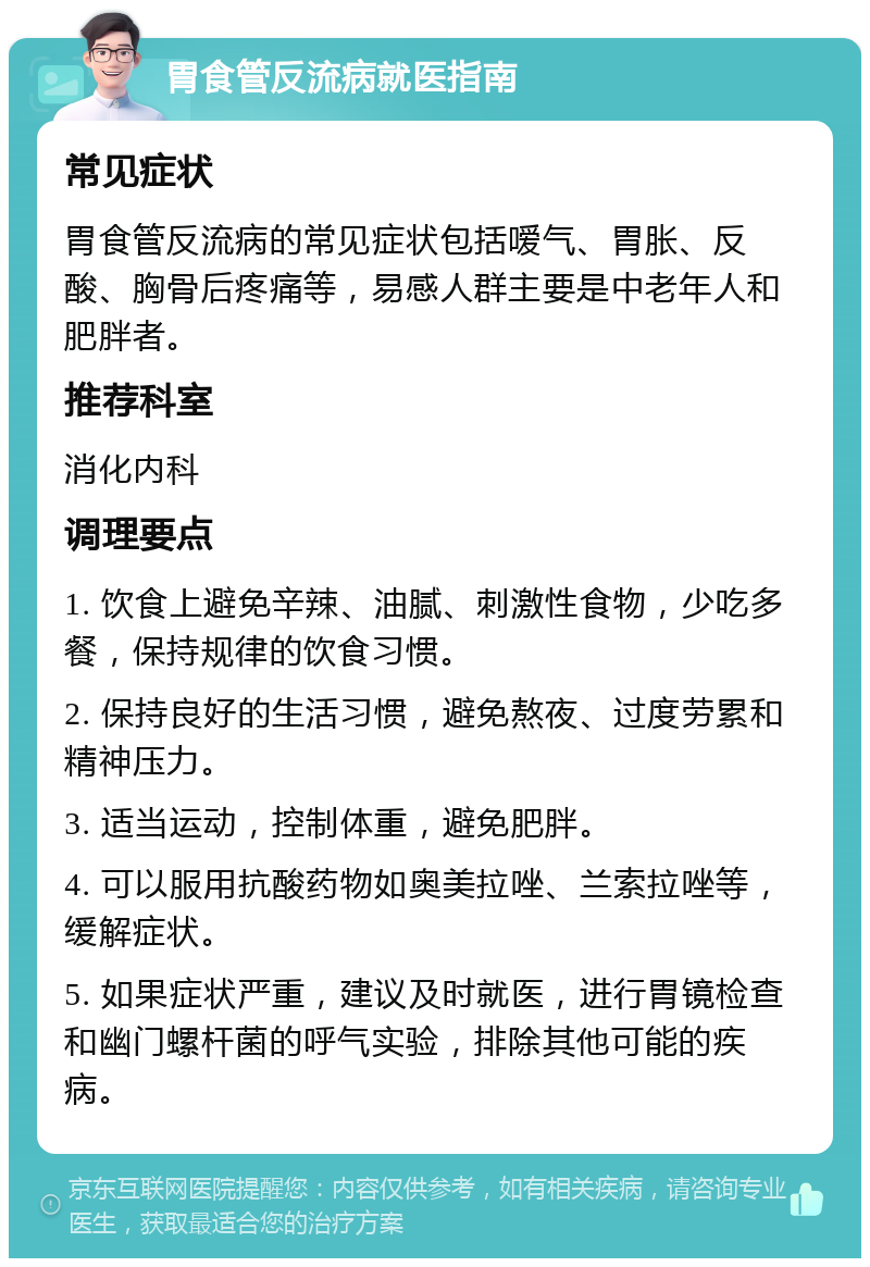 胃食管反流病就医指南 常见症状 胃食管反流病的常见症状包括嗳气、胃胀、反酸、胸骨后疼痛等，易感人群主要是中老年人和肥胖者。 推荐科室 消化内科 调理要点 1. 饮食上避免辛辣、油腻、刺激性食物，少吃多餐，保持规律的饮食习惯。 2. 保持良好的生活习惯，避免熬夜、过度劳累和精神压力。 3. 适当运动，控制体重，避免肥胖。 4. 可以服用抗酸药物如奥美拉唑、兰索拉唑等，缓解症状。 5. 如果症状严重，建议及时就医，进行胃镜检查和幽门螺杆菌的呼气实验，排除其他可能的疾病。