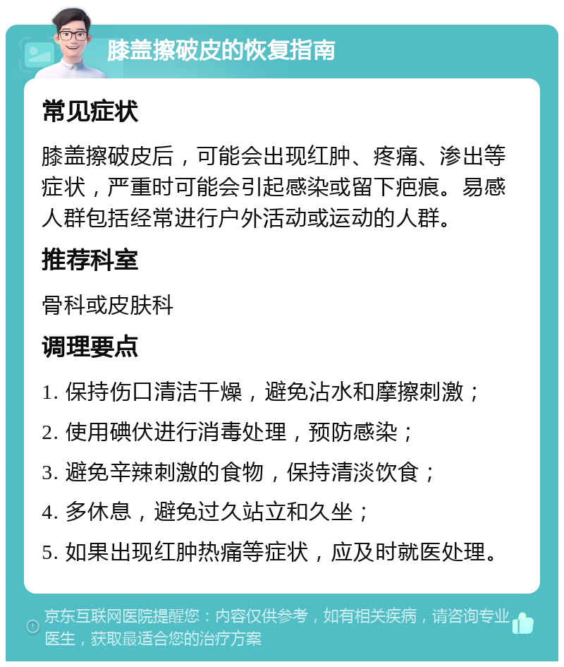 膝盖擦破皮的恢复指南 常见症状 膝盖擦破皮后，可能会出现红肿、疼痛、渗出等症状，严重时可能会引起感染或留下疤痕。易感人群包括经常进行户外活动或运动的人群。 推荐科室 骨科或皮肤科 调理要点 1. 保持伤口清洁干燥，避免沾水和摩擦刺激； 2. 使用碘伏进行消毒处理，预防感染； 3. 避免辛辣刺激的食物，保持清淡饮食； 4. 多休息，避免过久站立和久坐； 5. 如果出现红肿热痛等症状，应及时就医处理。