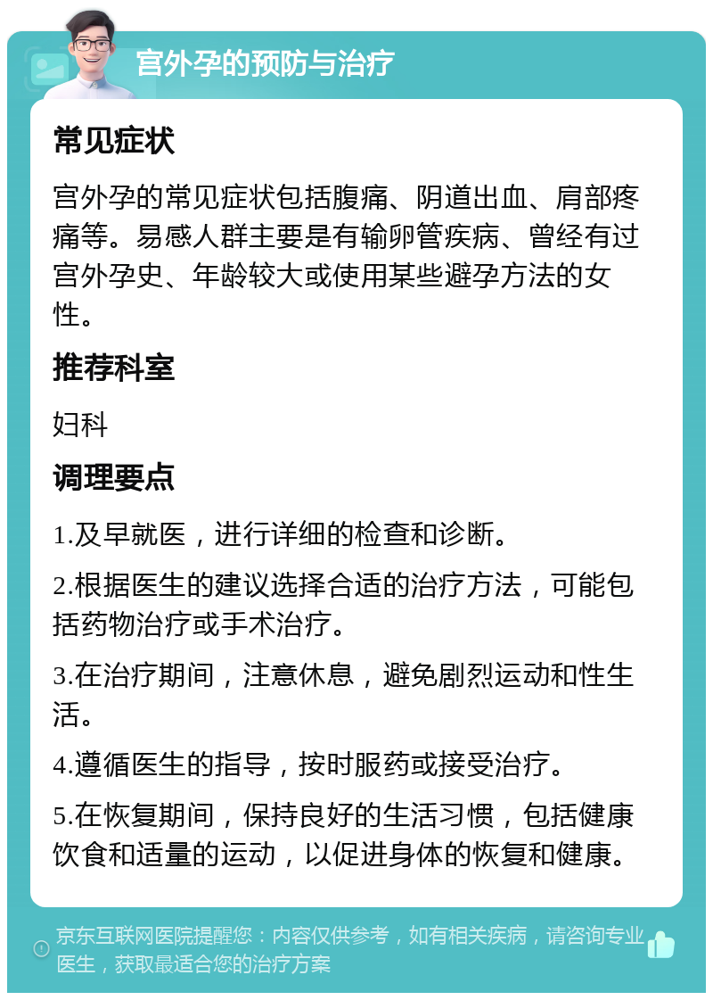 宫外孕的预防与治疗 常见症状 宫外孕的常见症状包括腹痛、阴道出血、肩部疼痛等。易感人群主要是有输卵管疾病、曾经有过宫外孕史、年龄较大或使用某些避孕方法的女性。 推荐科室 妇科 调理要点 1.及早就医，进行详细的检查和诊断。 2.根据医生的建议选择合适的治疗方法，可能包括药物治疗或手术治疗。 3.在治疗期间，注意休息，避免剧烈运动和性生活。 4.遵循医生的指导，按时服药或接受治疗。 5.在恢复期间，保持良好的生活习惯，包括健康饮食和适量的运动，以促进身体的恢复和健康。