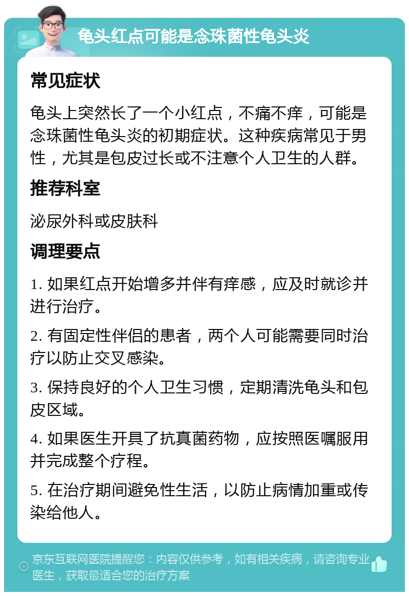 龟头红点可能是念珠菌性龟头炎 常见症状 龟头上突然长了一个小红点，不痛不痒，可能是念珠菌性龟头炎的初期症状。这种疾病常见于男性，尤其是包皮过长或不注意个人卫生的人群。 推荐科室 泌尿外科或皮肤科 调理要点 1. 如果红点开始增多并伴有痒感，应及时就诊并进行治疗。 2. 有固定性伴侣的患者，两个人可能需要同时治疗以防止交叉感染。 3. 保持良好的个人卫生习惯，定期清洗龟头和包皮区域。 4. 如果医生开具了抗真菌药物，应按照医嘱服用并完成整个疗程。 5. 在治疗期间避免性生活，以防止病情加重或传染给他人。