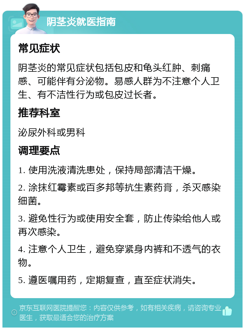 阴茎炎就医指南 常见症状 阴茎炎的常见症状包括包皮和龟头红肿、刺痛感、可能伴有分泌物。易感人群为不注意个人卫生、有不洁性行为或包皮过长者。 推荐科室 泌尿外科或男科 调理要点 1. 使用洗液清洗患处，保持局部清洁干燥。 2. 涂抹红霉素或百多邦等抗生素药膏，杀灭感染细菌。 3. 避免性行为或使用安全套，防止传染给他人或再次感染。 4. 注意个人卫生，避免穿紧身内裤和不透气的衣物。 5. 遵医嘱用药，定期复查，直至症状消失。