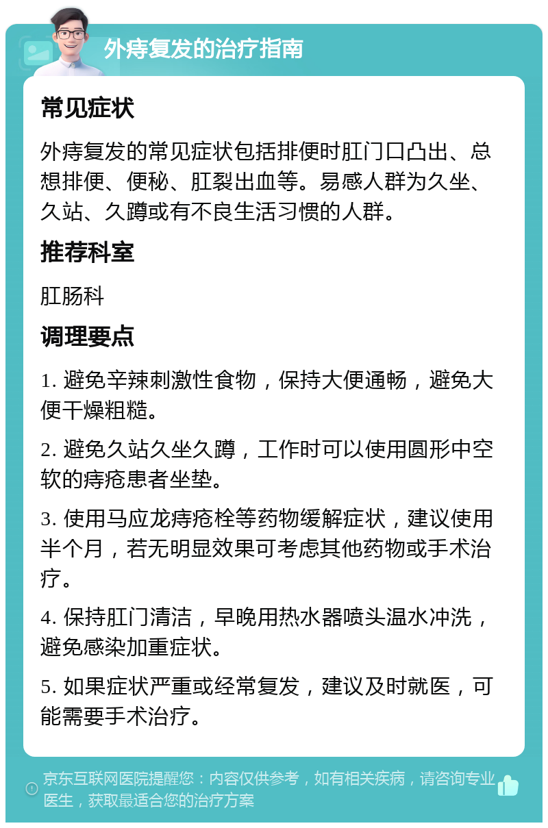 外痔复发的治疗指南 常见症状 外痔复发的常见症状包括排便时肛门口凸出、总想排便、便秘、肛裂出血等。易感人群为久坐、久站、久蹲或有不良生活习惯的人群。 推荐科室 肛肠科 调理要点 1. 避免辛辣刺激性食物，保持大便通畅，避免大便干燥粗糙。 2. 避免久站久坐久蹲，工作时可以使用圆形中空软的痔疮患者坐垫。 3. 使用马应龙痔疮栓等药物缓解症状，建议使用半个月，若无明显效果可考虑其他药物或手术治疗。 4. 保持肛门清洁，早晚用热水器喷头温水冲洗，避免感染加重症状。 5. 如果症状严重或经常复发，建议及时就医，可能需要手术治疗。