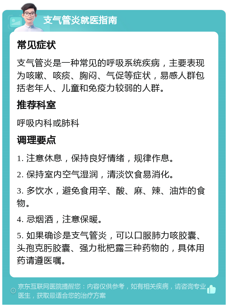 支气管炎就医指南 常见症状 支气管炎是一种常见的呼吸系统疾病，主要表现为咳嗽、咳痰、胸闷、气促等症状，易感人群包括老年人、儿童和免疫力较弱的人群。 推荐科室 呼吸内科或肺科 调理要点 1. 注意休息，保持良好情绪，规律作息。 2. 保持室内空气湿润，清淡饮食易消化。 3. 多饮水，避免食用辛、酸、麻、辣、油炸的食物。 4. 忌烟酒，注意保暖。 5. 如果确诊是支气管炎，可以口服肺力咳胶囊、头孢克肟胶囊、强力枇杷露三种药物的，具体用药请遵医嘱。