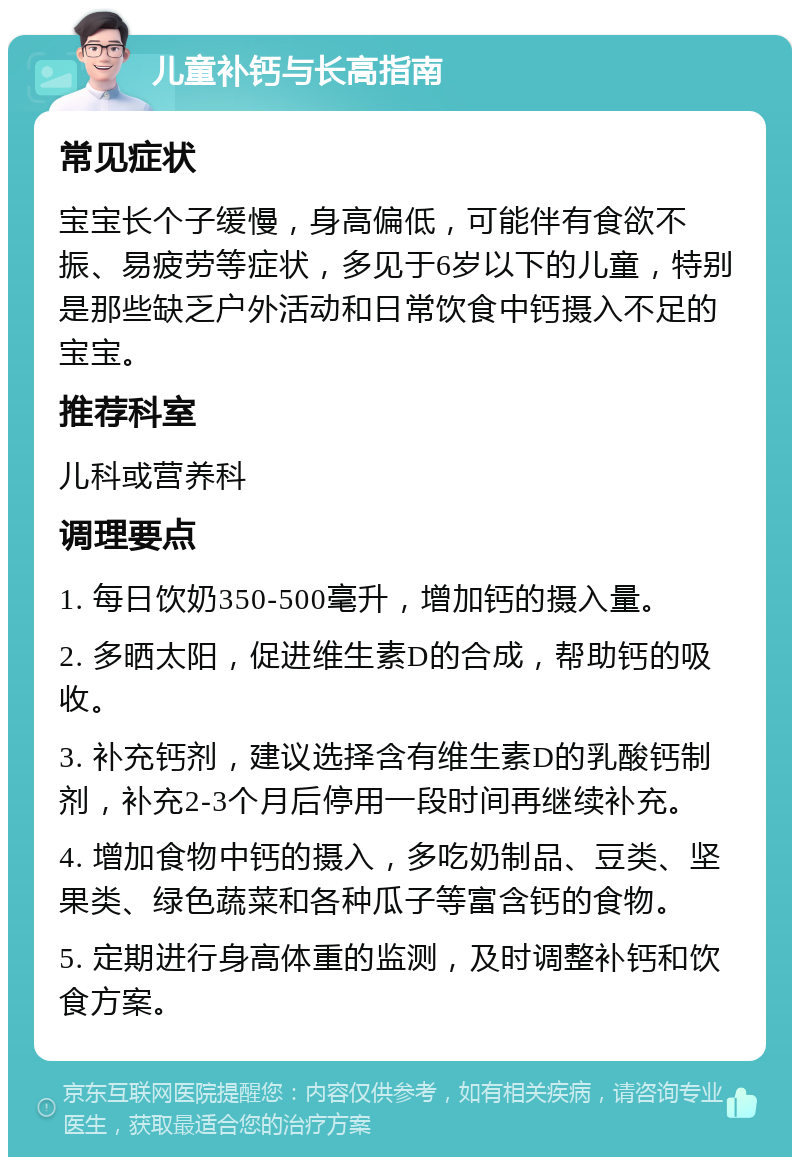 儿童补钙与长高指南 常见症状 宝宝长个子缓慢，身高偏低，可能伴有食欲不振、易疲劳等症状，多见于6岁以下的儿童，特别是那些缺乏户外活动和日常饮食中钙摄入不足的宝宝。 推荐科室 儿科或营养科 调理要点 1. 每日饮奶350-500毫升，增加钙的摄入量。 2. 多晒太阳，促进维生素D的合成，帮助钙的吸收。 3. 补充钙剂，建议选择含有维生素D的乳酸钙制剂，补充2-3个月后停用一段时间再继续补充。 4. 增加食物中钙的摄入，多吃奶制品、豆类、坚果类、绿色蔬菜和各种瓜子等富含钙的食物。 5. 定期进行身高体重的监测，及时调整补钙和饮食方案。