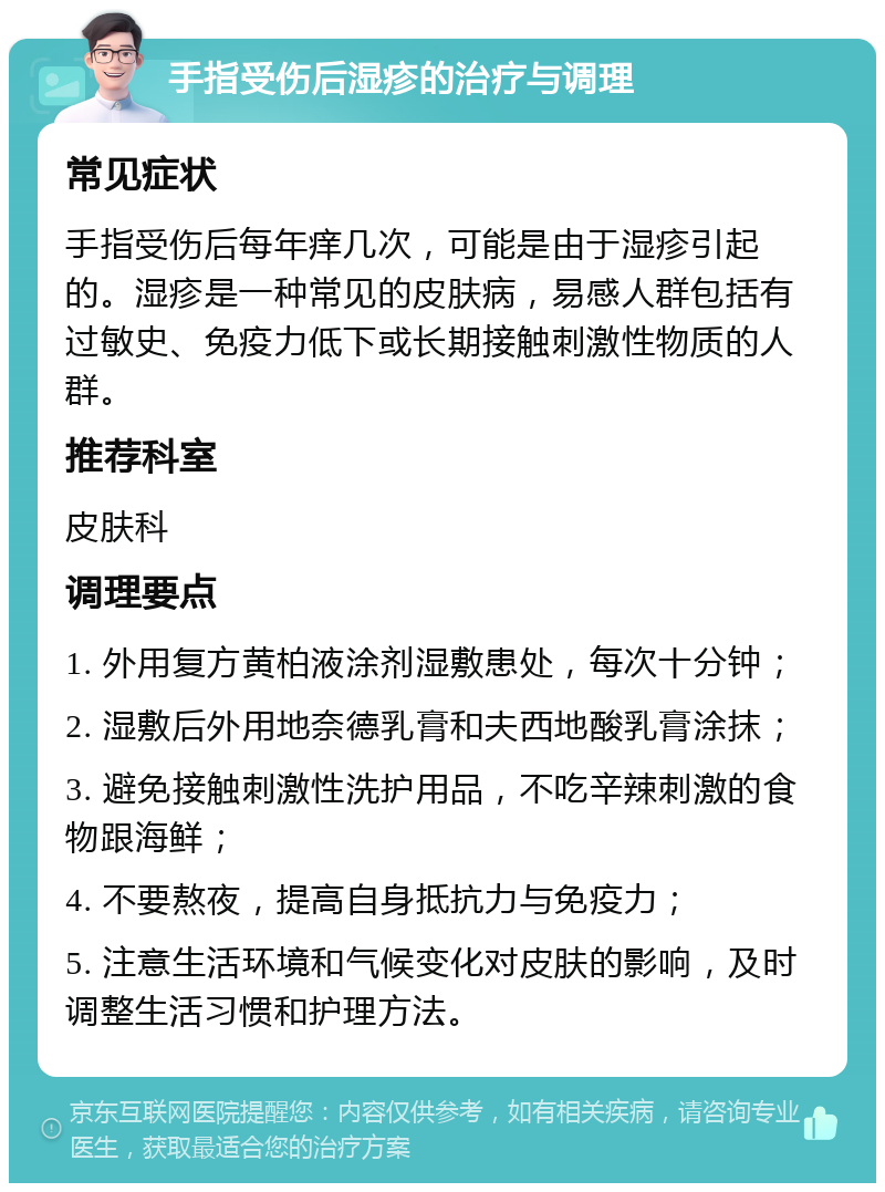 手指受伤后湿疹的治疗与调理 常见症状 手指受伤后每年痒几次，可能是由于湿疹引起的。湿疹是一种常见的皮肤病，易感人群包括有过敏史、免疫力低下或长期接触刺激性物质的人群。 推荐科室 皮肤科 调理要点 1. 外用复方黄柏液涂剂湿敷患处，每次十分钟； 2. 湿敷后外用地奈德乳膏和夫西地酸乳膏涂抹； 3. 避免接触刺激性洗护用品，不吃辛辣刺激的食物跟海鲜； 4. 不要熬夜，提高自身抵抗力与免疫力； 5. 注意生活环境和气候变化对皮肤的影响，及时调整生活习惯和护理方法。