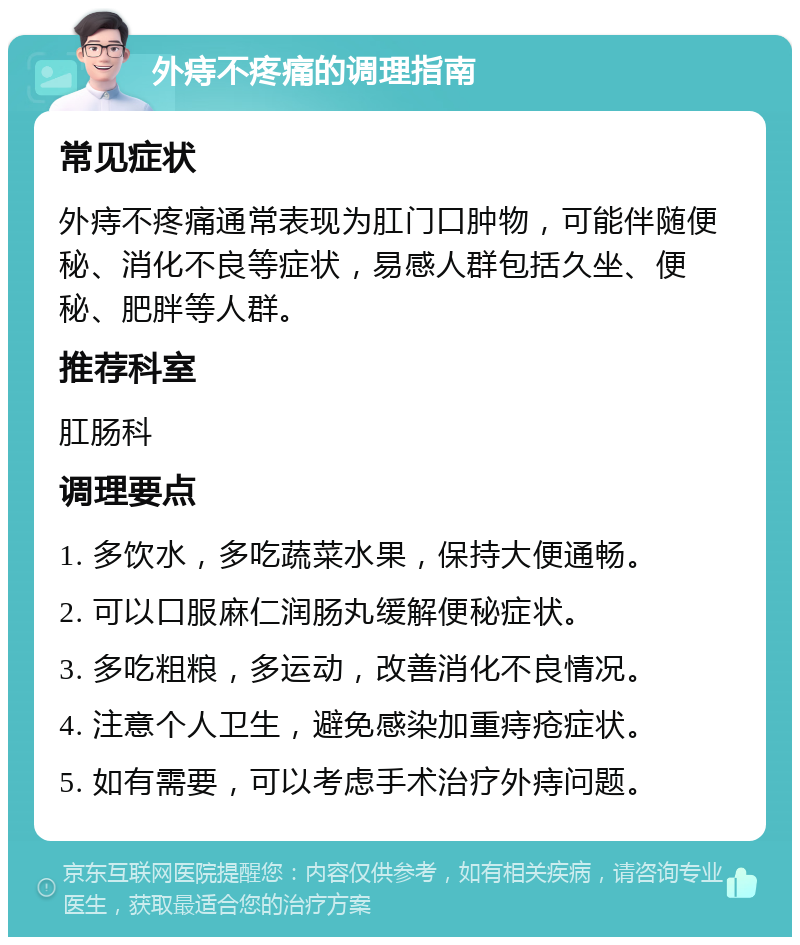 外痔不疼痛的调理指南 常见症状 外痔不疼痛通常表现为肛门口肿物，可能伴随便秘、消化不良等症状，易感人群包括久坐、便秘、肥胖等人群。 推荐科室 肛肠科 调理要点 1. 多饮水，多吃蔬菜水果，保持大便通畅。 2. 可以口服麻仁润肠丸缓解便秘症状。 3. 多吃粗粮，多运动，改善消化不良情况。 4. 注意个人卫生，避免感染加重痔疮症状。 5. 如有需要，可以考虑手术治疗外痔问题。