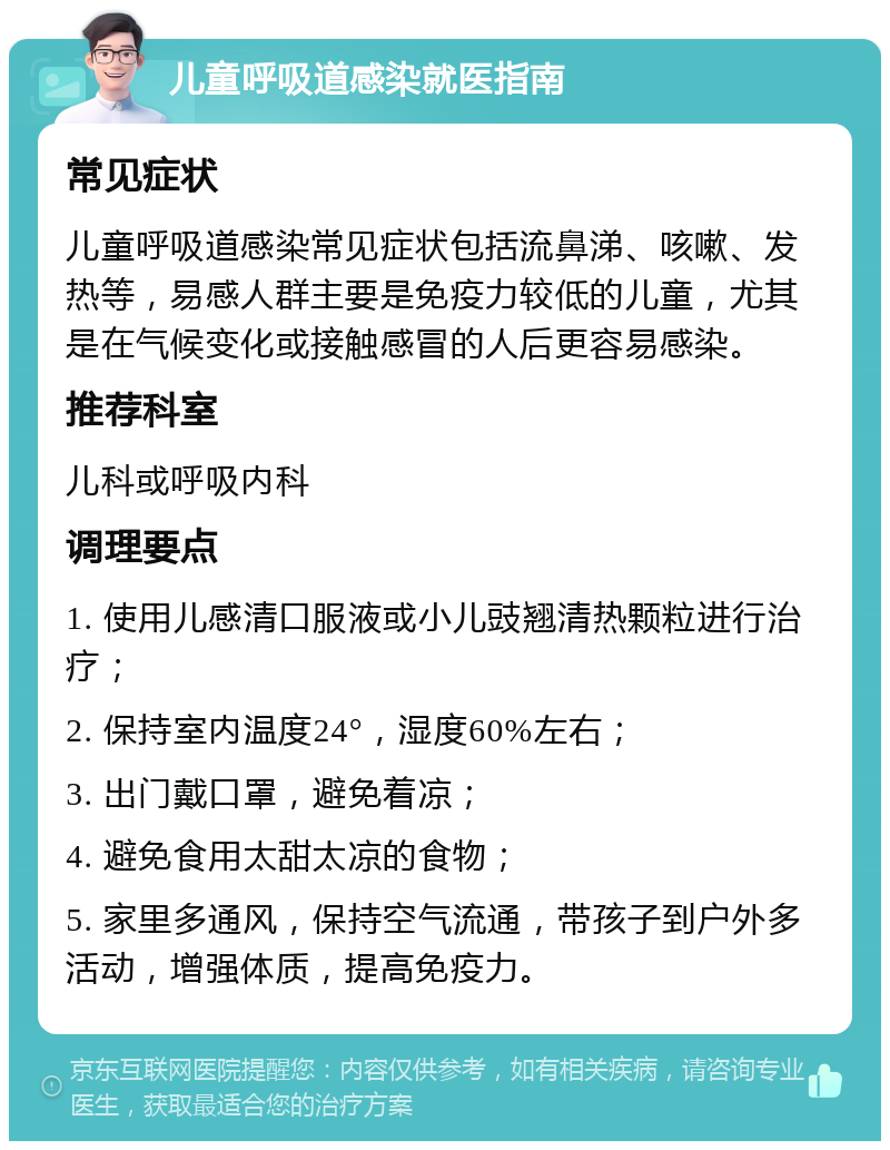 儿童呼吸道感染就医指南 常见症状 儿童呼吸道感染常见症状包括流鼻涕、咳嗽、发热等，易感人群主要是免疫力较低的儿童，尤其是在气候变化或接触感冒的人后更容易感染。 推荐科室 儿科或呼吸内科 调理要点 1. 使用儿感清口服液或小儿豉翘清热颗粒进行治疗； 2. 保持室内温度24°，湿度60%左右； 3. 出门戴口罩，避免着凉； 4. 避免食用太甜太凉的食物； 5. 家里多通风，保持空气流通，带孩子到户外多活动，增强体质，提高免疫力。