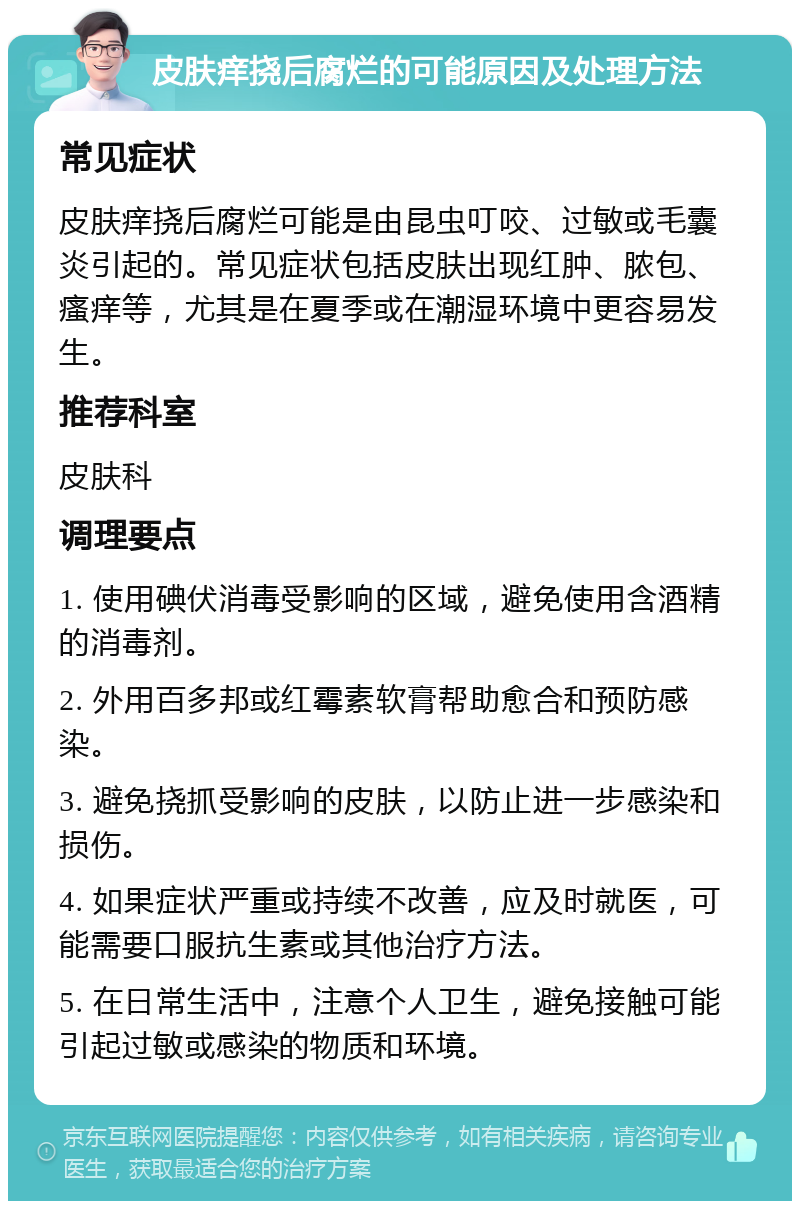 皮肤痒挠后腐烂的可能原因及处理方法 常见症状 皮肤痒挠后腐烂可能是由昆虫叮咬、过敏或毛囊炎引起的。常见症状包括皮肤出现红肿、脓包、瘙痒等，尤其是在夏季或在潮湿环境中更容易发生。 推荐科室 皮肤科 调理要点 1. 使用碘伏消毒受影响的区域，避免使用含酒精的消毒剂。 2. 外用百多邦或红霉素软膏帮助愈合和预防感染。 3. 避免挠抓受影响的皮肤，以防止进一步感染和损伤。 4. 如果症状严重或持续不改善，应及时就医，可能需要口服抗生素或其他治疗方法。 5. 在日常生活中，注意个人卫生，避免接触可能引起过敏或感染的物质和环境。