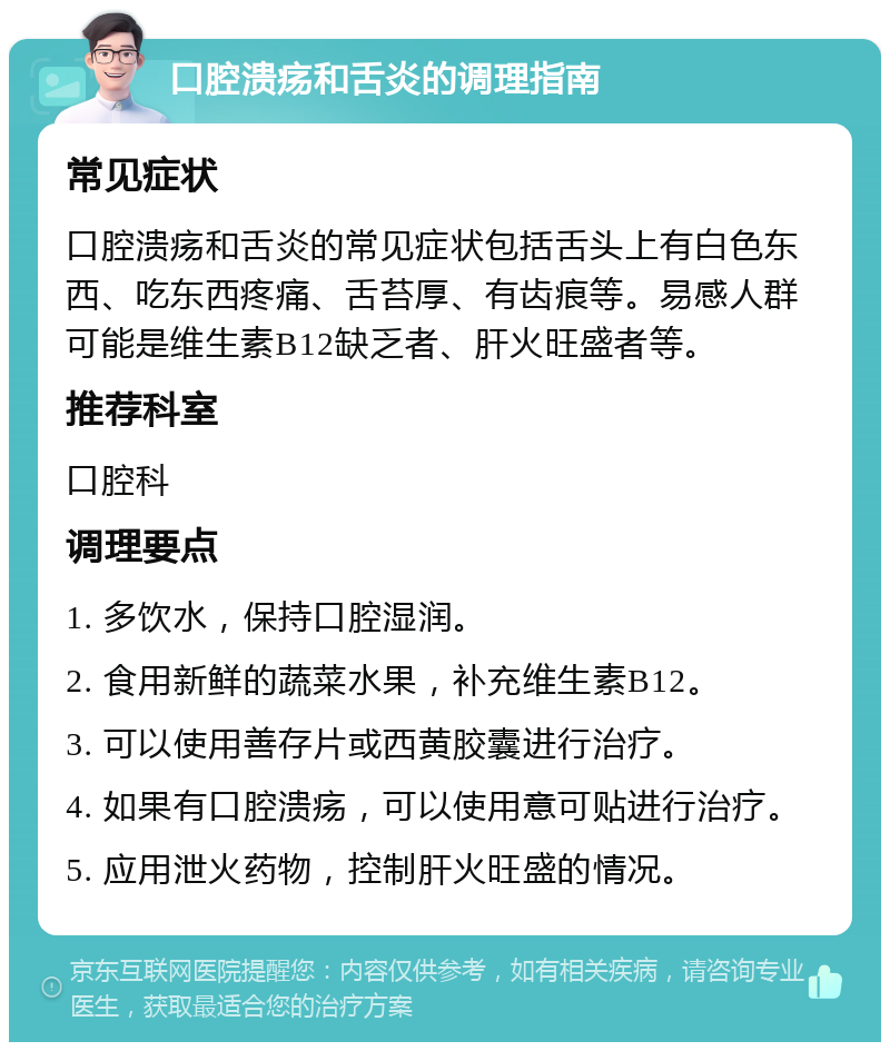 口腔溃疡和舌炎的调理指南 常见症状 口腔溃疡和舌炎的常见症状包括舌头上有白色东西、吃东西疼痛、舌苔厚、有齿痕等。易感人群可能是维生素B12缺乏者、肝火旺盛者等。 推荐科室 口腔科 调理要点 1. 多饮水，保持口腔湿润。 2. 食用新鲜的蔬菜水果，补充维生素B12。 3. 可以使用善存片或西黄胶囊进行治疗。 4. 如果有口腔溃疡，可以使用意可贴进行治疗。 5. 应用泄火药物，控制肝火旺盛的情况。