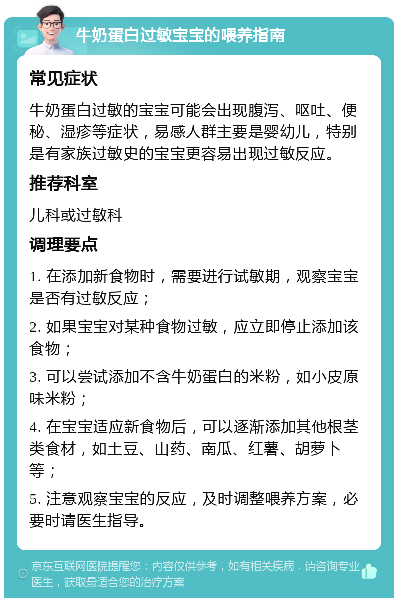 牛奶蛋白过敏宝宝的喂养指南 常见症状 牛奶蛋白过敏的宝宝可能会出现腹泻、呕吐、便秘、湿疹等症状，易感人群主要是婴幼儿，特别是有家族过敏史的宝宝更容易出现过敏反应。 推荐科室 儿科或过敏科 调理要点 1. 在添加新食物时，需要进行试敏期，观察宝宝是否有过敏反应； 2. 如果宝宝对某种食物过敏，应立即停止添加该食物； 3. 可以尝试添加不含牛奶蛋白的米粉，如小皮原味米粉； 4. 在宝宝适应新食物后，可以逐渐添加其他根茎类食材，如土豆、山药、南瓜、红薯、胡萝卜等； 5. 注意观察宝宝的反应，及时调整喂养方案，必要时请医生指导。