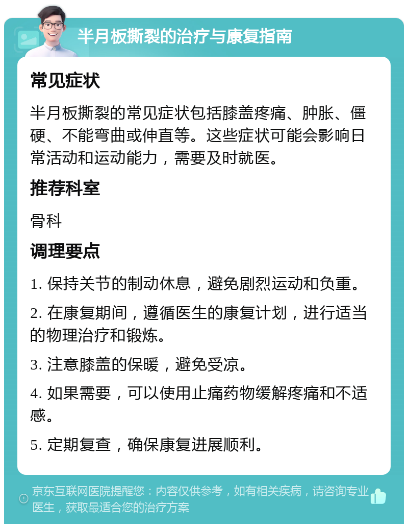 半月板撕裂的治疗与康复指南 常见症状 半月板撕裂的常见症状包括膝盖疼痛、肿胀、僵硬、不能弯曲或伸直等。这些症状可能会影响日常活动和运动能力，需要及时就医。 推荐科室 骨科 调理要点 1. 保持关节的制动休息，避免剧烈运动和负重。 2. 在康复期间，遵循医生的康复计划，进行适当的物理治疗和锻炼。 3. 注意膝盖的保暖，避免受凉。 4. 如果需要，可以使用止痛药物缓解疼痛和不适感。 5. 定期复查，确保康复进展顺利。