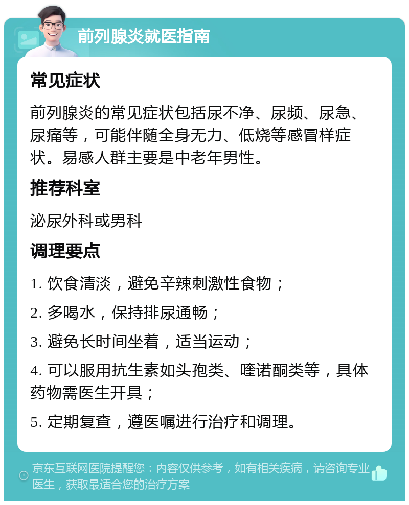 前列腺炎就医指南 常见症状 前列腺炎的常见症状包括尿不净、尿频、尿急、尿痛等，可能伴随全身无力、低烧等感冒样症状。易感人群主要是中老年男性。 推荐科室 泌尿外科或男科 调理要点 1. 饮食清淡，避免辛辣刺激性食物； 2. 多喝水，保持排尿通畅； 3. 避免长时间坐着，适当运动； 4. 可以服用抗生素如头孢类、喹诺酮类等，具体药物需医生开具； 5. 定期复查，遵医嘱进行治疗和调理。