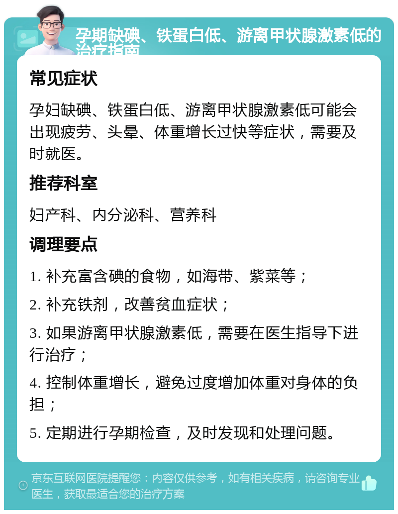 孕期缺碘、铁蛋白低、游离甲状腺激素低的治疗指南 常见症状 孕妇缺碘、铁蛋白低、游离甲状腺激素低可能会出现疲劳、头晕、体重增长过快等症状，需要及时就医。 推荐科室 妇产科、内分泌科、营养科 调理要点 1. 补充富含碘的食物，如海带、紫菜等； 2. 补充铁剂，改善贫血症状； 3. 如果游离甲状腺激素低，需要在医生指导下进行治疗； 4. 控制体重增长，避免过度增加体重对身体的负担； 5. 定期进行孕期检查，及时发现和处理问题。