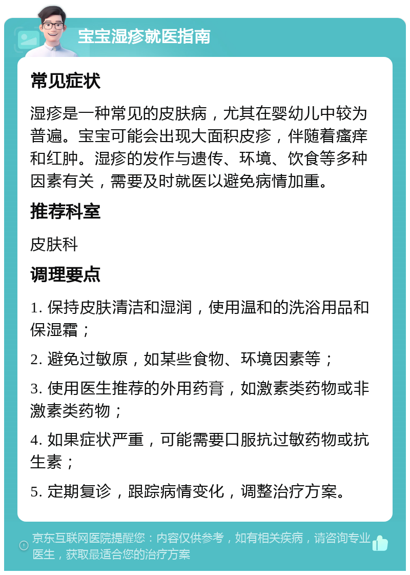 宝宝湿疹就医指南 常见症状 湿疹是一种常见的皮肤病，尤其在婴幼儿中较为普遍。宝宝可能会出现大面积皮疹，伴随着瘙痒和红肿。湿疹的发作与遗传、环境、饮食等多种因素有关，需要及时就医以避免病情加重。 推荐科室 皮肤科 调理要点 1. 保持皮肤清洁和湿润，使用温和的洗浴用品和保湿霜； 2. 避免过敏原，如某些食物、环境因素等； 3. 使用医生推荐的外用药膏，如激素类药物或非激素类药物； 4. 如果症状严重，可能需要口服抗过敏药物或抗生素； 5. 定期复诊，跟踪病情变化，调整治疗方案。