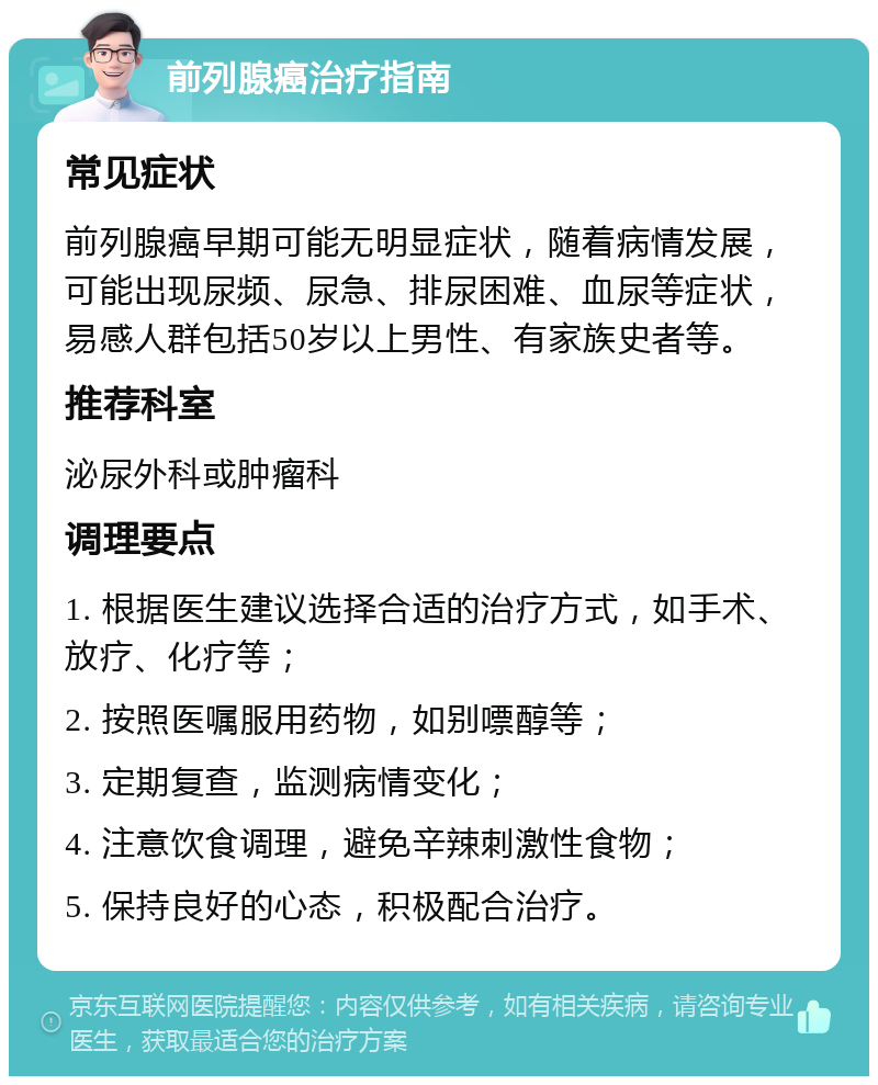 前列腺癌治疗指南 常见症状 前列腺癌早期可能无明显症状，随着病情发展，可能出现尿频、尿急、排尿困难、血尿等症状，易感人群包括50岁以上男性、有家族史者等。 推荐科室 泌尿外科或肿瘤科 调理要点 1. 根据医生建议选择合适的治疗方式，如手术、放疗、化疗等； 2. 按照医嘱服用药物，如别嘌醇等； 3. 定期复查，监测病情变化； 4. 注意饮食调理，避免辛辣刺激性食物； 5. 保持良好的心态，积极配合治疗。