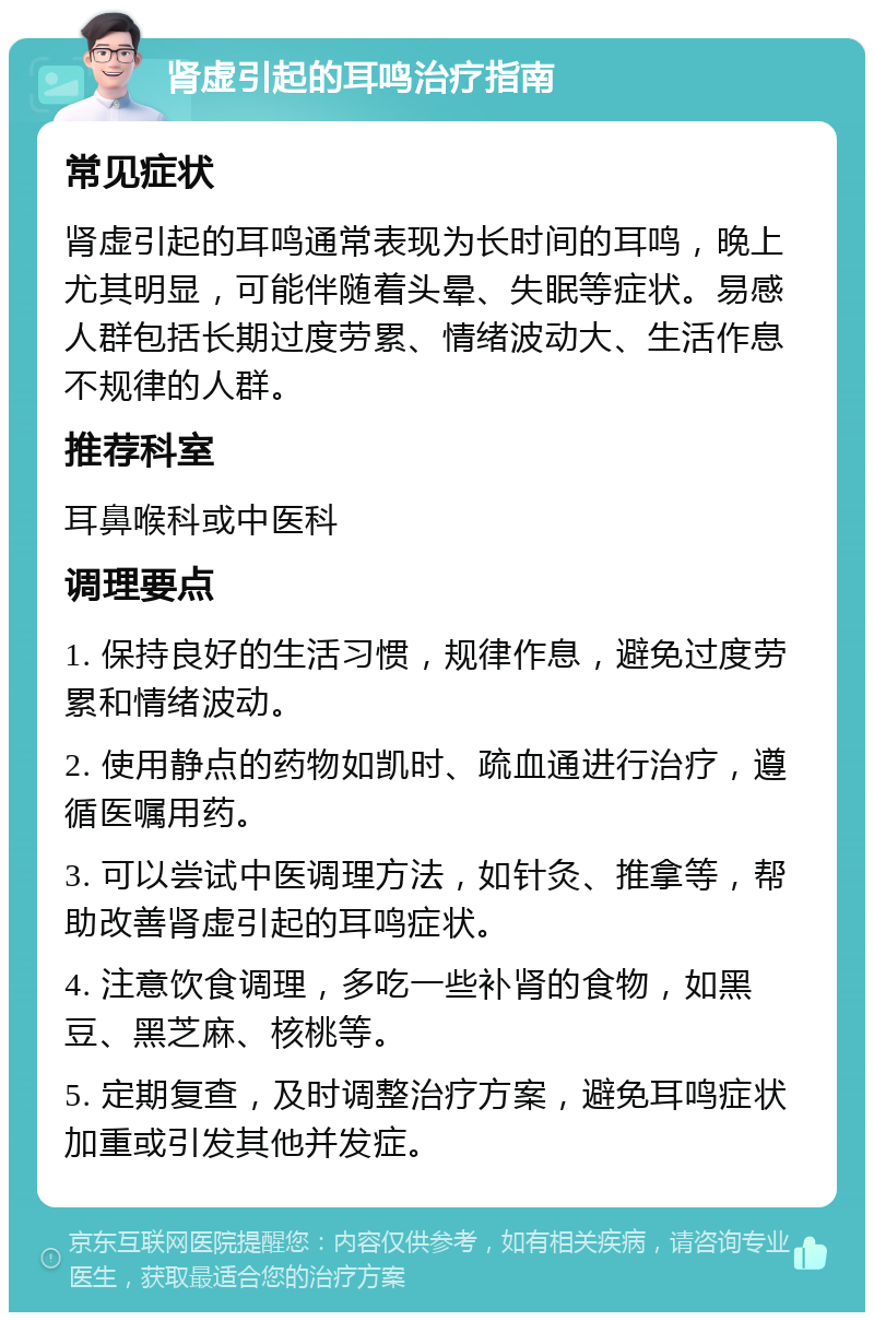 肾虚引起的耳鸣治疗指南 常见症状 肾虚引起的耳鸣通常表现为长时间的耳鸣，晚上尤其明显，可能伴随着头晕、失眠等症状。易感人群包括长期过度劳累、情绪波动大、生活作息不规律的人群。 推荐科室 耳鼻喉科或中医科 调理要点 1. 保持良好的生活习惯，规律作息，避免过度劳累和情绪波动。 2. 使用静点的药物如凯时、疏血通进行治疗，遵循医嘱用药。 3. 可以尝试中医调理方法，如针灸、推拿等，帮助改善肾虚引起的耳鸣症状。 4. 注意饮食调理，多吃一些补肾的食物，如黑豆、黑芝麻、核桃等。 5. 定期复查，及时调整治疗方案，避免耳鸣症状加重或引发其他并发症。